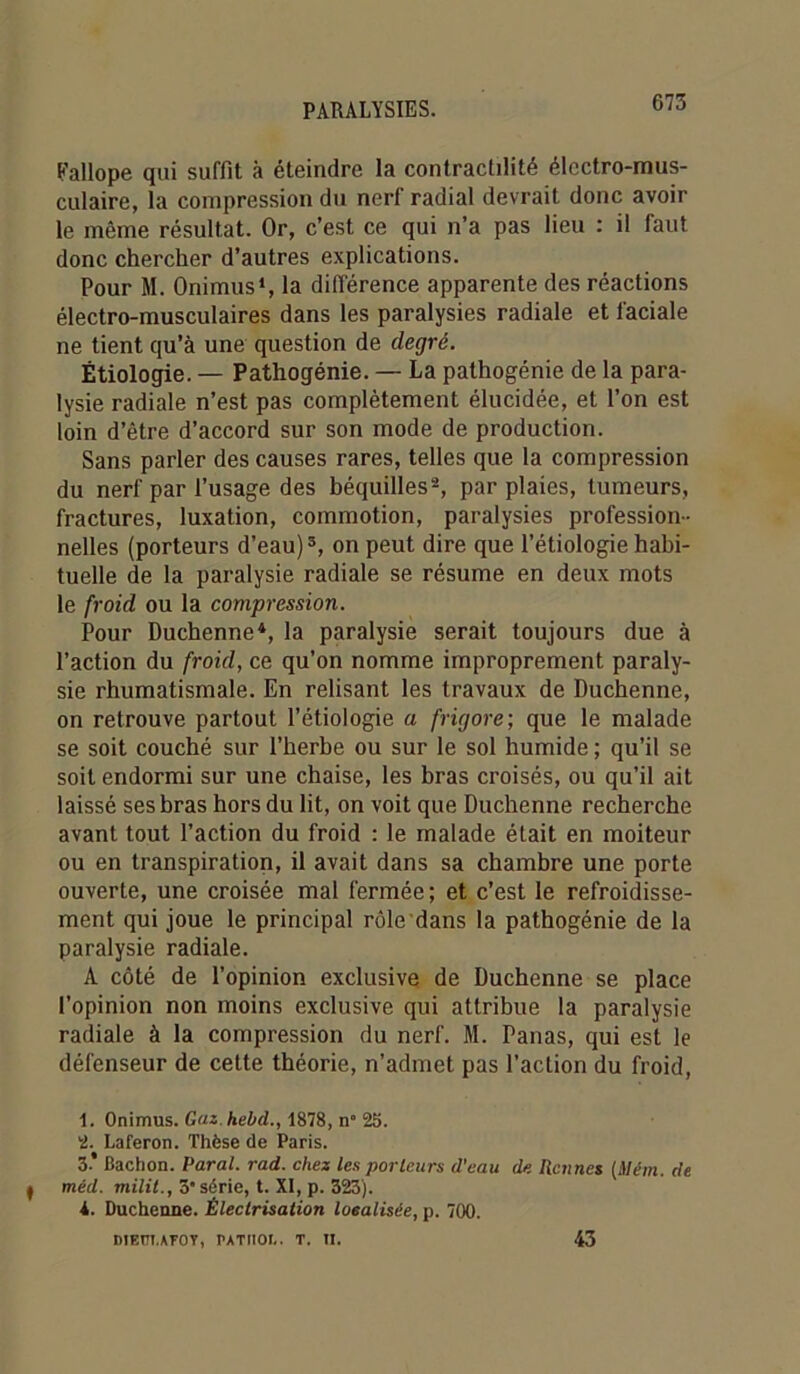 Eallope qui suffit à éteindre la contractilité électro-mus- culaire, la compression du nerf radial devrait donc avoir le même résultat. Or, c’est ce qui n’a pas lieu : il faut donc chercher d’autres explications. Pour M. OnimusS la différence apparente des réactions électro-musculaires dans les paralysies radiale et faciale ne tient qu’à une question de degré. Étiologie. — Pathogénie. — La pathogénie de la para- lysie radiale n’est pas complètement élucidée, et l’on est loin d’être d’accord sur son mode de production. Sans parler des causes rares, telles que la compression du nerf par l’usage des béquilles'^, par plaies, tumeurs, fractures, luxation, commotion, paralysies profession- nelles (porteurs d’eau) ®, on peut dire que l’étiologie habi- tuelle de la paralysie radiale se résume en deux mots le froid ou la compression. Pour Duchenne*, la paralysie serait toujours due à l’action du froid, ce qu’on nomme improprement paraly- sie rhumatismale. En relisant les travaux de Duchenne, on retrouve partout l’étiologie a frigore; que le malade se soit couché sur l’herbe ou sur le sol humide ; qu’il se soit endormi sur une chaise, les bras croisés, ou qu’il ait laissé ses bras hors du lit, on voit que Duchenne recherche avant tout l’action du froid : le malade était en moiteur ou en transpiration, il avait dans sa chambre une porte ouverte, une croisée mal fermée ; et c’est le refroidisse- ment qui joue le principal rôle dans la pathogénie de la paralysie radiale. A côté de l’opinion exclusive de Duchenne se place l’opinion non moins exclusive qui attribue la paralysie radiale à la compression du nerf. M. Panas, qui est le défenseur de cette théorie, n’admet pas l’action du froid, 1. Onimus. Gaz.hebd., 1878, n° 25. 2. Laferon. Thèse de Paris. 3* Bachon. Parai, rad. chez les parleurs d’eau de Rennes {Mém. de méd. milit., 3 série, t. XI, p. 323). i. Duchenne. Électrisation loealisée, p. 700. DIEÜI.AFOY, PATIIOI,. T. U. 43