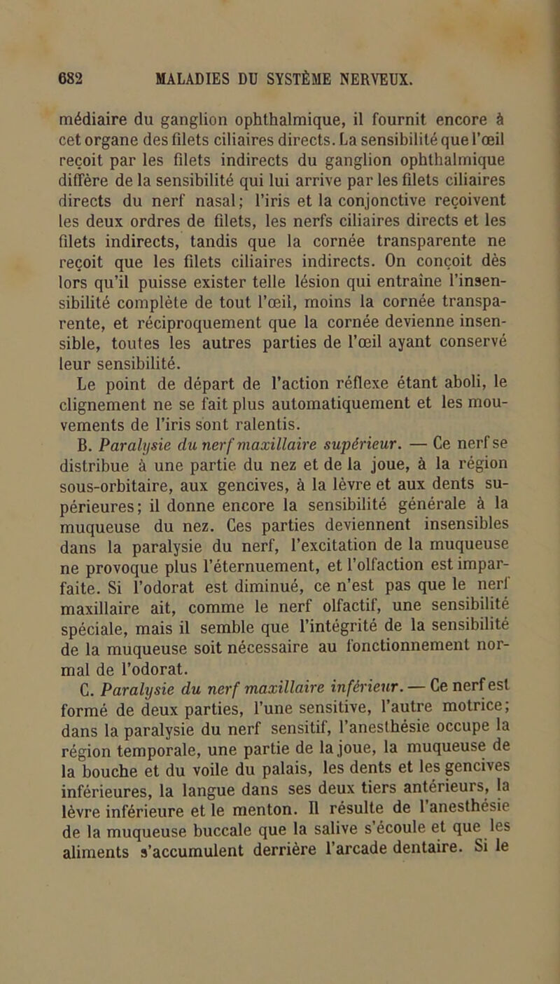 médiaire du ganglion ophthalmique, il fournit encore à cet organe des filets ciliaires directs. La sensibilité que l’œil reçoit par les filets indirects du ganglion ophthalmique diffère de la sensibilité qui lui arrive par les filets ciliaires directs du nerf nasal ; l’iris et la conjonctive reçoivent les deux ordres de filets, les nerfs ciliaires directs et les filets indirects, tandis que la cornée transparente ne reçoit que les filets ciliaires indirects. On conçoit dès lors qu’il puisse exister telle lésion qui entraîne l’insen- sibilité complète de tout l’œil, moins la cornée transpa- rente, et réciproquement que la cornée devienne insen- sible, toutes les autres parties de l’œil ayant conservé leur sensibilité. Le point de départ de l’action réflexe étant aboli, le clignement ne se fait plus automatiquement et les mou- vements de l’iris sont ralentis. B. Paralysie du nerf maxillaire supérieur. — Ce nerf se distribue à une partie du nez et de la joue, à la région sous-orbitaire, aux gencives, à la lèvre et aux dents su- périeures ; il donne encore la sensibilité générale à la muqueuse du nez. Ces parties deviennent insensibles dans la paralysie du nerf, l’excitation de la muqueuse ne provoque plus l’éternuement, et l’olfaction est impar- faite. Si l’odorat est diminué, ce n’est pas que le nerl maxillaire ait, comme le nerf olfactif, une sensibilité spéciale, mais il semble que l’intégrité de la sensibilité de la muqueuse soit nécessaire au fonctionnement nor- mal de l’odorat. C. Paralysie du nerf maxillaire inférieur. — Ce nerf est formé de deux parties, l’une sensitive, l’autre motrice, dans la paralysie du nerf sensitif, l’anesthésie occupe la région temporale, une partie de la joue, la muqueuse de la bouche et du voile du palais, les dents et les gencives inférieures, la langue dans ses deux tiers antérieurs, la lèvre inférieure et le menton. Il résulte de 1 anesthésie de la muqueuse buccale que la salive s écoule et que les aliments s’accumulent derrière l’arcade dentaire. Si le