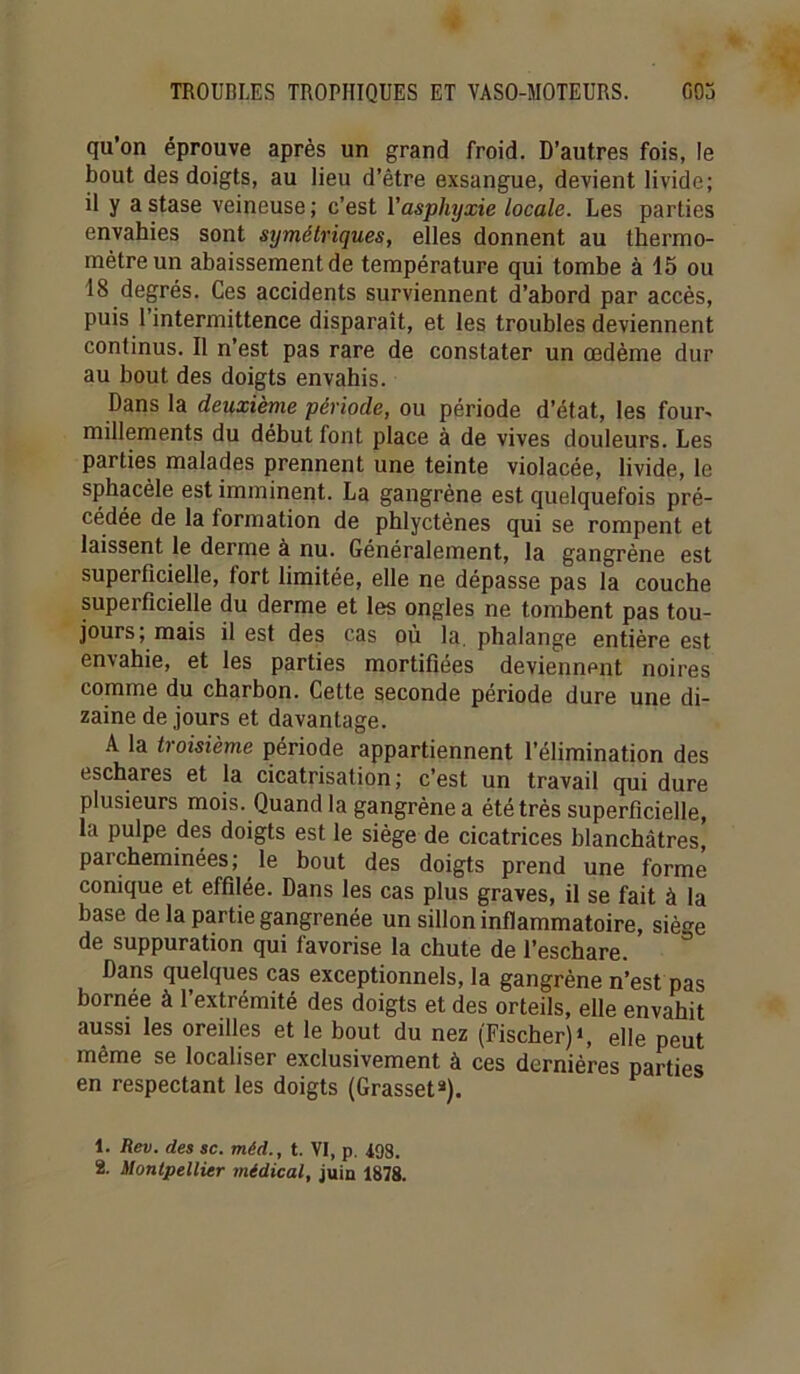 qu’on éprouve après un grand froid. D’autres fois, le bout des doigts, au lieu d’être exsangue, devient livide; il y a stase veineuse ; c’est l'asphyxie locale. Les parties envahies sont symétriques, elles donnent au thermo- mètre un abaissement de température qui tombe à 15 ou 18 degrés. Ces accidents surviennent d’abord par accès, puis l’intermittence disparaît, et les troubles deviennent continus. Il n’est pas rare de constater un œdème dur au bout des doigts envahis. Dans la deuxième période, ou période d’état, les four- millements du début font place à de vives douleurs. Les parties malades prennent une teinte violacée, livide, le sphacèle est imminent. La gangrène est quelquefois pré- cédée de la formation de phlycténes qui se rompent et laissent le derme à nu. Généralement, la gangrène est superficielle, fort limitée, elle ne dépasse pas la couche superficielle du derme et les ongles ne tombent pas tou- jours; mais il est des cas où la. phalange entière est envahie, et les parties mortifiées deviennent noires comme du charbon. Cette seconde période dure une di- zaine de jours et davantage. A la troisième période appartiennent l’élimination des eschares et la cicatrisation; c’est un travail qui dure plusieurs mois. Quand la gangrène a été très superficielle, la pulpe des doigts est le siège de cicatrices blanchâtres, parcheminées; le bout des doigts prend une forme conique et effilée. Dans les cas plus graves, il se fait à la base de la partie gangrenée un sillon inflammatoire, siège de suppuration qui favorise la chute de l’eschare. Dans quelques cas exceptionnels, la gangrène n’est pas bornée à l’extrémité des doigts et des orteils, elle envahit aussi les oreilles et le bout du nez (Fischer)*, elle peut même se localiser exclusivement à ces dernières parties en respectant les doigts (Grasset*). 1. Rev. des sc. méd., t. VI, p. 498. 2. Montpellier médical, juin 1878.