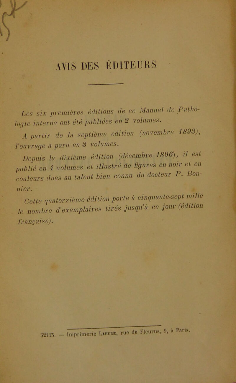 y AVIS DES ÉDITEURS Les six premières éditions de ce Manuel de Patho- logie interne ont été publiées en 2 volumes. A partir de la septième édition (novembre 1893), l’ouvrage a paru en 3 volumes. Depuis la dixième édition (décembre 1896), il est publié en 4 volumes et illustré de ligures en noir et en couleurs dues au talent bien connu du docteur P. Bon- nier. Cette quatorzième édition porte à cinquante-sept mille le nombre d’exemplaires tirés jusqu’à ce jour (édition française). 52115. — Imprimerie Laiiure, rue de Fleurus, à Paris.