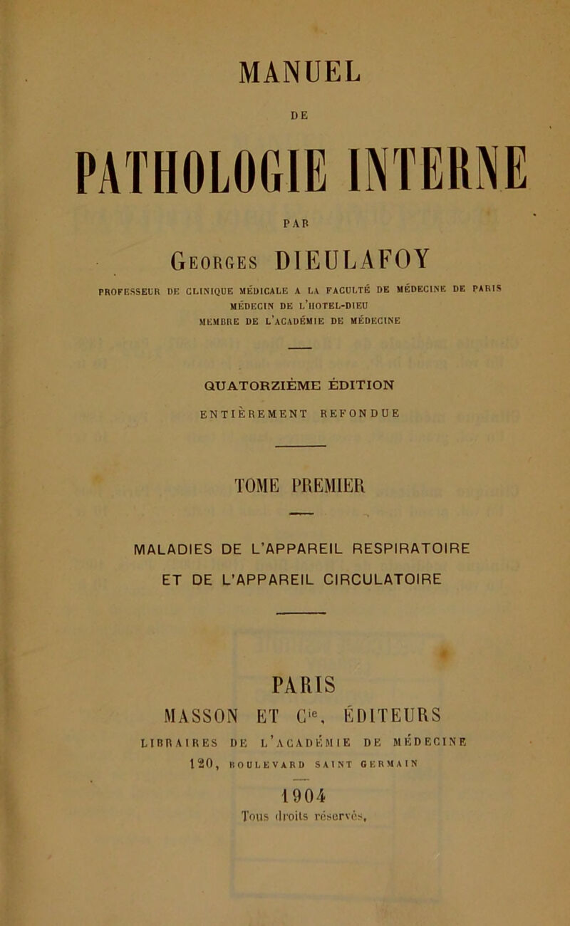 PATHOLOGIE INTERNE P AB Georges DIEULAFOY PROFESSEUR DE CLINIQUE MÉDICALE A LA FACULTÉ DE MÉDECINE DE PARIS MÉDECIN DE l’iIOTEL-DIEU MEMBRE DE L’ACADÉMIE DE MÉDECINE QUATORZIÈME ÉDITION ENTIÈREMENT REFONDUE TOME PREMIER MALADIES DE L’APPAREIL RESPIRATOIRE ET DE L’APPAREIL CIRCULATOIRE PARIS MASSON ET Cie, ÉDITEURS LIBRAIRES DE L’ACADÉMIE DE MEDECINE 120, BOULEVARD SAINT GERMAIN 1904 Tous ilioils réserves.