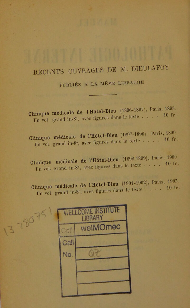 récents ouvrages de m. dieulafoa PUBLIÉS A LA MÊME LIBRAIRIE Clinique Un vol. médicale de l'Hotel-Died (1896-18971, l'avis. « grand in-8°, avec figures dans le texte • • Clinique médicale de l’Hôtel-Dieu (18,L R’1’ Un vol. grand in-8'\ avec figures dans le texte • Paris, 1800 . . 10 fr. ■j- ! a* VHôtel-Dieu (1898-1899), Paris, 1900. Clinique medicale de 1 Hôtel meu t Un vol. grand in-8“, avec figures dans le text . Clinique médicale de l’Hôtel-Dieu i1901'^L)’ Pau‘ ' 1Q Un vol. grand in-8», avec ligures dans le text . .