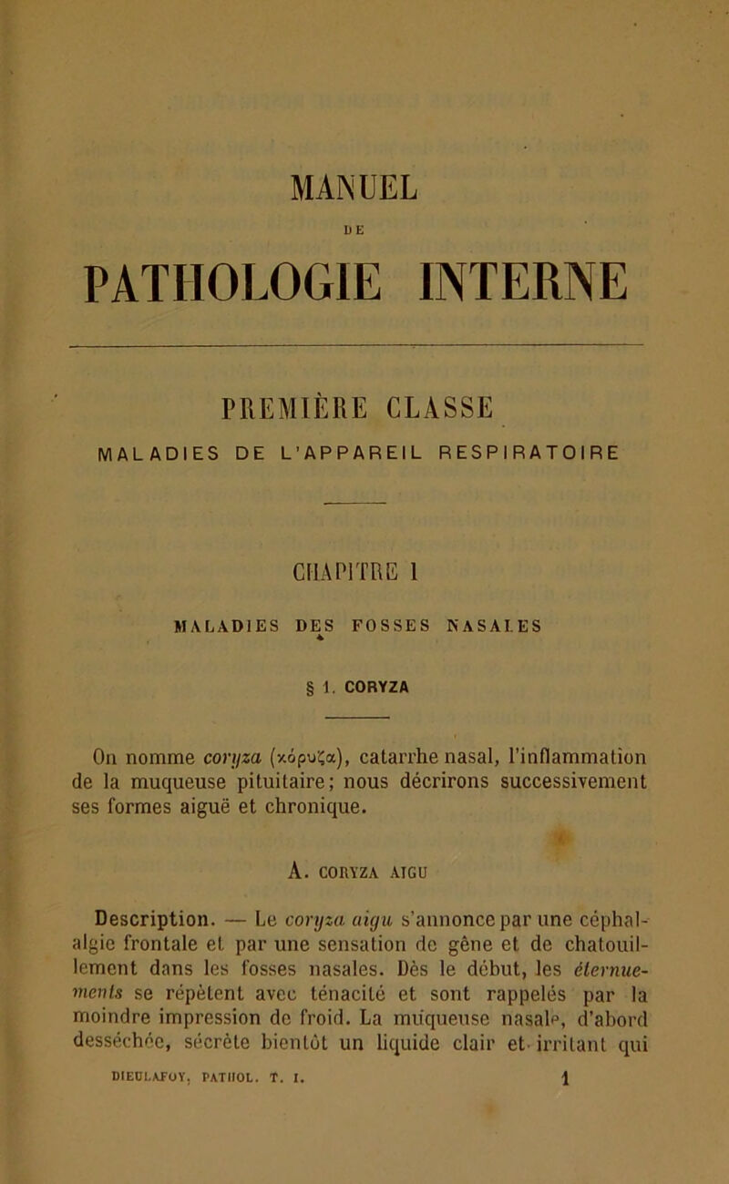 D E PATHOLOGIE INTERNE PREMIÈRE CLASSE MALADIES DE L’APPAREIL RESPIRATOIRE CHAPITRE 1 MALADIES DES FOSSES NASALES § 1. CORYZA Ou nomme coryza (xôpuÇa), catarrhe nasal, l’inflammation de la muqueuse pituitaire; nous décrirons successivement ses formes aiguë et chronique. A. CORYZA AIGU Description. — Le coryza aigu s’annonce par une céphal- algie frontale et par une sensation de gêne et de chatouil- lement dans les fosses nasales. Dès le début, les éternue- ments se répètent avec ténacité et sont rappelés par la moindre impression de froid. La muqueuse nasale, d’abord desséchée, sécrète bientôt un liquide clair eL irritant qui