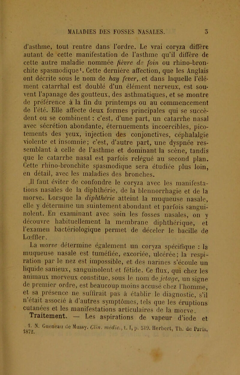 d’asthme, tout rentre dans l’ordre. Le vrai coryza diffère autant de cette manifestation de l’asthme qu’il diffère de cette autre maladie nommée fièvre de foin ou rhino-bron- chite spasmodique1. Cette dernière affection, que les Anglais ont décrite sous le nom de hay fever, et dans laquelle l’élé- ment catarrhal est doublé d’un élément nerveux, est sou- vent l’apanage des goutteux, des asthmatiques, et se montre de préférence à la fin du printemps ou au commencement de l’été. Elle affecte deux formes principales qui se succè- dent ou se combinent : c’est, d’une part, un catarrhe nasal avec sécrétion abondante, éternuements incoercibles, pico- tements des yeux, injection des conjonctives, céphalalgie violente et insomnie; c’est, d’autre part, une dyspnée res- semblant à celle de l’asthme et dominant la scène, tandis que le catarrhe nasal est parfois relégué au second plan. Cette rhino-bronchite spasmodique sera étudiée plus loin, en détail, avec les maladies des bronches. il laut éviter de confondre le coryza avec les manifesta- tions nasales de la diphthérie, de la blennorrhagie et de la morve. Lorsque la diphthérie atteint la muqueuse nasale, elle y détermine un suintement abondant et parfois sangui- nolent. En examinant avec soin les fosses nasales, on y découvre habituellement la membrane diphthérique, et l’examen bactériologique permet de déceler le bacille de Lœfller. La morve détermine également un coryza spécifique : la muqueuse nasale est tuméfiée, excoriée, ulcérée; la respi- ration par le nez est impossible, et des narines s’écoule un liquide sanieux, sanguinolent et fétide. Ce flux, qui chez les animaux morveux constitue, sous le nom de jetage, un signe de premier ordre, est beaucoup moins accusé chez l’homme, et sa présence ne suffirait pas à établir le diagnostic, s’il n était associé à d autres symptômes, tels que les éruptions cutanées et les manifestations articulaires de la morve. Traitement. — Les aspirations de vapeur d’iode et