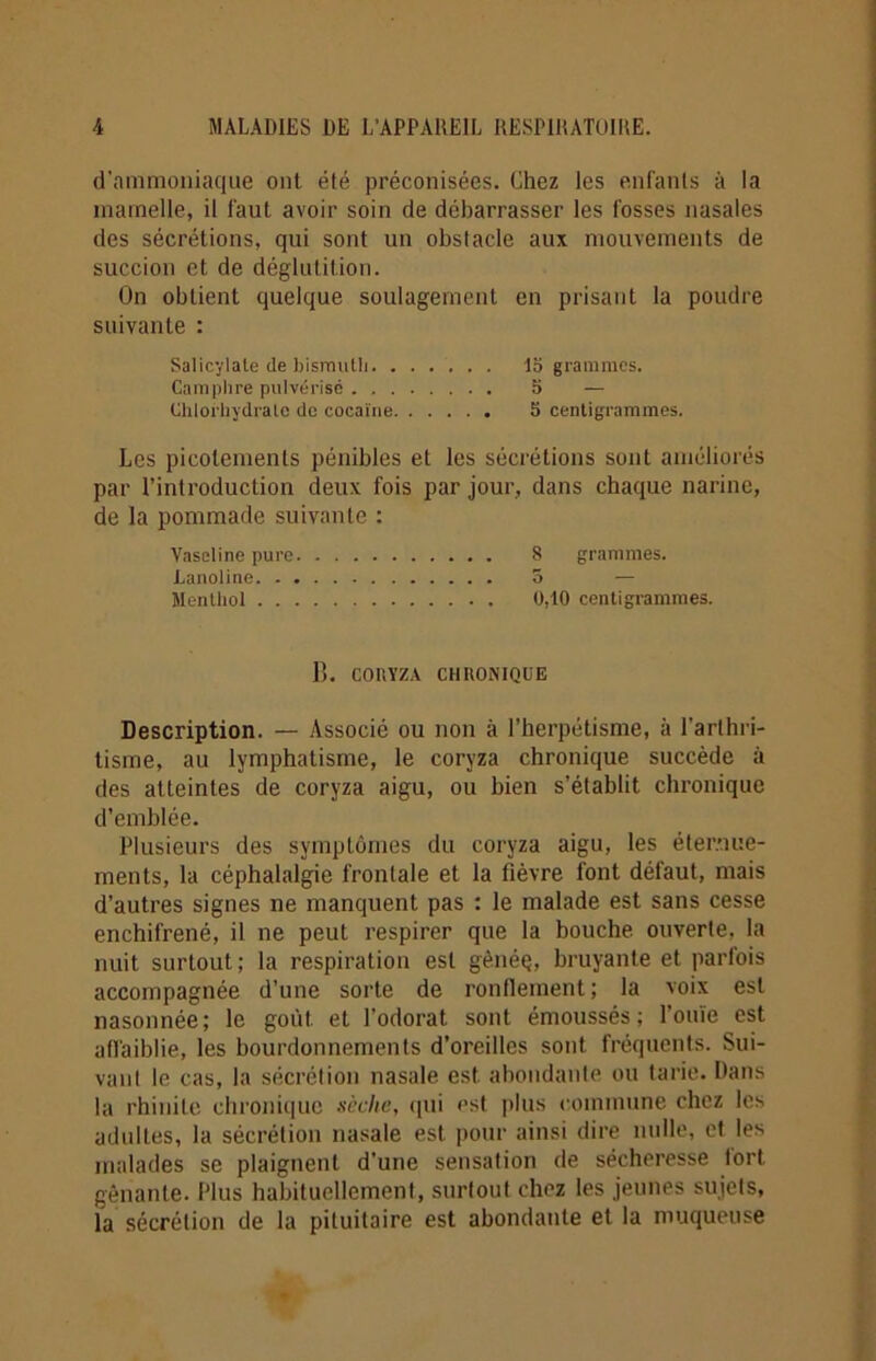d’ammoniaque ont été préconisées. Chez les enfants à la mamelle, il faut avoir soin de débarrasser les fosses nasales des sécrétions, qui sont un obstacle aux mouvements de succion et de déglutition. On obtient quelque soulagement en prisant la poudre suivante : Salicylale de bismuth. ...... 15 grammes. Camphre pulvérisé 5 — Chlorhydrate de cocaïne 5 centigrammes. Les picotements pénibles et les sécrétions sont améliorés par l’introduction deux fois par jour, dans chaque narine, de la pommade suivante : Vaseline pure 8 grammes. Lanoline 5 Menthol 0,10 centigrammes. B. COItYZA CHRONIQUE Description. — Associé ou non à l’herpétisme, à l'arthri- tisme, au lymphatisme, le coryza chronique succède à des atteintes de coryza aigu, ou bien s’établit chronique d’emblée. Plusieurs des symptômes du coryza aigu, les éternue- ments, la céphalalgie frontale et la fièvre font défaut, mais d’autres signes ne manquent pas : le malade est sans cesse enchifrené, il ne peut respirer que la bouche ouverte, la nuit surtout; la respiration est gènéç, bruyante et parfois accompagnée d’une sorte de ronflement; la voix est nasonnée; le goiit et l’odorat sont émoussés; l’ouïe est affaiblie, les bourdonnements d’oreilles sont fréquents. Sui- vant le cas, la sécrétion nasale est abondante ou tarie. Dans la rhinite chronique sèclic, qui est plus commune chez les adultes, la sécrétion nasale est pour ainsi dire nulle, et les malades se plaignent d'une sensation de sécheresse fort gênante. Plus habituellement, surlout chez les jeunes sujets, la sécrétion de la pituitaire est abondante et la muqueuse
