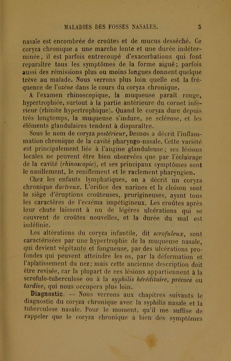 nasale est encombrée de croûtes et de mucus desséché. Ce coryza chronique a une marche lente et une durée indéter- minée, il est parfois entrecoupé d’exacerbations qui font reparaître tous les symptômes de la forme aiguë; parfois aussi des rémissions plus ou moins longues donnent quelque trêve au malade. Nous verrons plus loin quelle est la fré- quence de Yozène dans le cours du coryza chronique. A l’examen rhinoscopique, la muqueuse paraît rouge, hypertrophiée, surtout à la partie antérieure du cornet infé- rieur (rhinite hypertrophique). Quand le coryza dure depuis très longtemps, la muqueuse s’indure, se sclérose, et les éléments glandulaires tendent à disparaître. Sous le nom de coryza postérieur, Desnos a décrit l’inflam- mation chronique de la cavité pharyngo-nasale. Cette variété est principalement liée à l’angine glanduleuse ; ses lésions locales ne peuvent être bien observées que par l’éclairage de la cavité (rhinoscopie), et ses principaux symptômes sont le nasillement, le reniflement et le raclement, pharyngien. Chez les enfants lymphatiques, on a décrit un coryza chronique dartreux. L’orifice des narines et la cloison sont le siège d’éruptions croûteuses, prurigineuses, ayant tous les caractères de l’eczéma impétigineux. Les croûtes après leur chute laissent à nu de légères ulcérations qui se couvrent de croûtes nouvelles, et la durée du mal est indéfinie. Les altérations du coryza infantile, dit scrofuleux, sont caractérisées par une hypertrophie de la muqueuse nasale, qui devient végétante et fongueuse, par des ulcérations pro- fondes qui peuvent atteindre les os, par la déformation et l’aplatissement du nez; mais cette ancienne description doit être revisée, car la plupart de ces lésions appartiennent à la scrofulo-tuberculose ou à la syphilis héréditaire, précoce ou tardive, qui nous occupera plus loin. Diagnostic. — Nous verrons aux chapitres suivants le diagnostic du coryza chronique avec la syphilis nasale et la tuberculose nasale. Pour le moment, qu’il me suffise de rappeler que le coryza chronique a bien des symptômes