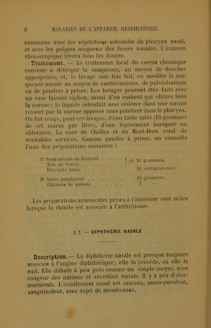 communs avec les végétations adénoïdes du pharynx nasal, el avec les polypes muqueux des fosses nasales. L’examen rhinoscopiquc lèvera tous les doutes. Traitement. — Le traitement local du coryza chronique consiste à déterger la muqueuse, au moyen de douches appropriées, et, le lavage une fois fait, on modifie la mu- queuse nasale au moyen de cautérisations, de pulvérisations ou de poudres à priser. Les lavages peuvent être faits avec un vase faisant siphon, muni d’un embout qui obture bien la narine ; le liquide introduit sans violence dans une narine ressort par la narine opposée sans pénétrer dans le pharynx. On fait usage, pour ces lavages, d’eau tiède salée (15 grammes de sel marin par litre), d’eau légèrement boriquée ou chloratée. La cure de Challes et du Mont-Dore rend de véritables services. Comme poudre à priser, on conseille l'une des préparations suivantes : 1“ Sous-nitrate de bismuth Taie de Venise Précipité blanc .... 2“ Sucre porphyrisé . . Chlorate de potasse . . Les préparations arsenicales prises à l'intérieur sont utiles lorsque la rhinite est associée à l’arthritisme. ' | à à 10 grammes. 25 centigrammes. . 15 grammes. . 5 § 2. — DIPHTHÉRIE NASALE Description.— La diphthérie nasale est presque toujours associée à l’angine diphthérique ; elle la précède, ou elle la suit. Elle débute à peu près comme un simple coryza, avec rougeur des narines et sécrétion nasale. Il y a peu d'éter- nuements. L'écoulement nasal est sanieux, muco-puraient, sanguinolent, avec rejet de membranes.