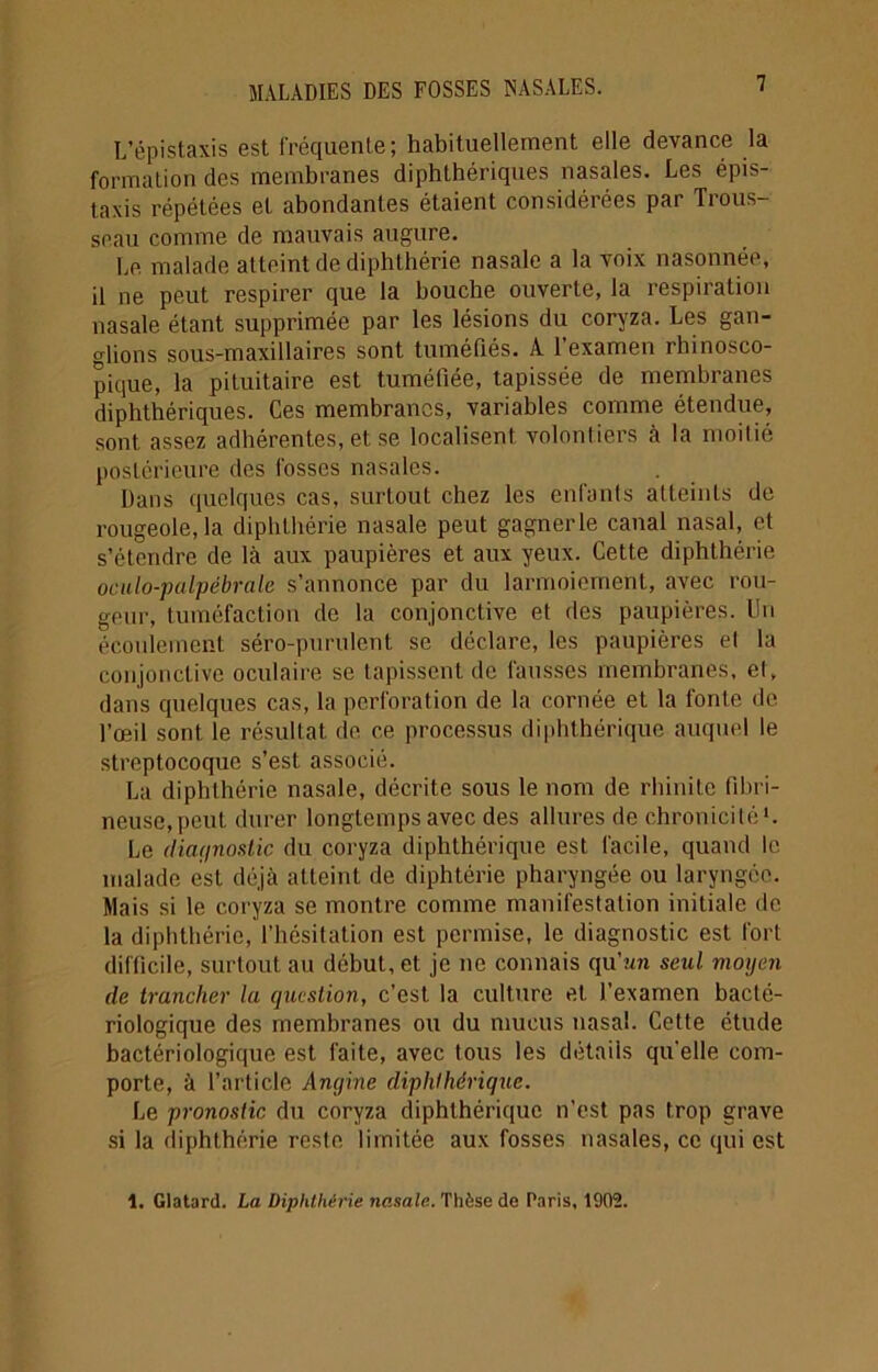 L’épistaxis est fréquente; habituellement elle devance la formation des membranes diphthériques nasales. Les épis- taxis répétées et abondantes étaient considérées par Trous- seau comme de mauvais augure. Le malade atteint de diphthérie nasale a la voix nasonnée, il ne peut respirer que la bouche ouverte, la respiration nasale étant supprimée par les lésions du coryza. Les gan- glions sous-maxillaires sont tuméfiés. A l’examen rhinosco- pique, la pituitaire est tuméfiée, tapissée de membranes diphthériques. Ces membranes, variables comme étendue, sont assez adhérentes, et se localisent volontiers à la moitié postérieure des fosses nasales. Dans quelques cas, surtout chez les enfants atteints de rougeole, la diphthérie nasale peut gagnerle canal nasal, et s’étendre de là aux paupières et aux yeux. Cette diphthérie oculo-palpébrale s’annonce par du larmoiement, avec rou- geur, tuméfaction de la conjonctive et des paupières. Un écoulement séro-purulent se déclare, les paupières et la conjonctive oculaire se tapissent de fausses membranes, et, dans quelques cas, la perforation de la cornée et la fonte de l’œil sont le résultat de ce processus diphthérique auquel le streptocoque s’est associé. La diphthérie nasale, décrite sous le nom de rhinite fibri- neuse, peut durer longtemps avec des allures de chronicité1. Le diagnostic du coryza diphthérique est facile, quand le malade est déjà atteint de diphtérie pharyngée ou laryngée. Mais si le coryza se montre comme manifestation initiale de la diphthérie, l’hésitation est permise, le diagnostic est fort difficile, surtout au début, et je ne connais qu’un seul moyen de trancher la question, c’est la culture et l’examen bacté- riologique des membranes ou du mucus nasal. Cette étude bactériologique est faite, avec tous les détails qu'elle com- porte, à l’article Angine diphthérique. Le pronostic du coryza diphthérique n’est pas trop grave si la diphLhérie reste limitée aux fosses nasales, ce qui est 1. Glatard. La Diphthérie nasale. Thèse de Paris, 1002.
