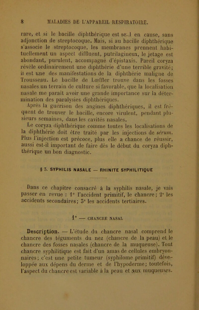 rare, et si le bacille diphthérique est se..1 en cause, sans adjonction de streptocoque. Mais, si au bacille diphthérique s’associe le streptocoque, les membranes prennent habi- tuellement un aspect diffluent, pulrilagineux, le jetage est abondant, purulent, accompagné d’épistaxis. Pareil coryza révèle ordinairement une diphthérie d’une terrible gravité; il est une des manifestations de la diphthérie maligne de Trousseau. Le bacille de Lœfiler trouve dans les fosses nasales un terrain de culture si favorable, que la localisation nasale me parait avoir une grande importance sur la déter- mination des paralysies diphthériques. Après la guérison des angines diphthériques, il est fré- quent de trouver le bacille, encore virulent, pendant plu- sieurs semaines, dans les cavités nasales. Le coryza diphthérique comme toutes les localisations de la diphthérie doit être traité par les injections de sérum. Plus l’injection est précoce, plus elle a chance de réussir, aussi est-il important de faire dès le début du coryza diph- thérique un bon diagnostic. § 3. SYPHILIS NASALE — RHINITE SYPHILITIQUE Dans ce chapitre consacré à la syphilis nasale, je vais passer en revue : 1° l'accident primitif, le chancre; 2° les accidents secondaires; 3° les accidents tertiaires. 1° CHANCRE NASAL Description. — L’étude du chancre nasal comprend le chancre des téguments du nez (chancre de la peau) et le chancre des fosses nasales (chancre de la muqueuse). Tout chancre syphilitique est fait d'un amas de cellules embryon- naires; c’est une petite tumeur (syphilome primitif) déve- loppée aux dépens du derme et de l’hypoderme; toutefois, l’aspect du chancre est variable à la peau et aux muqueuses.