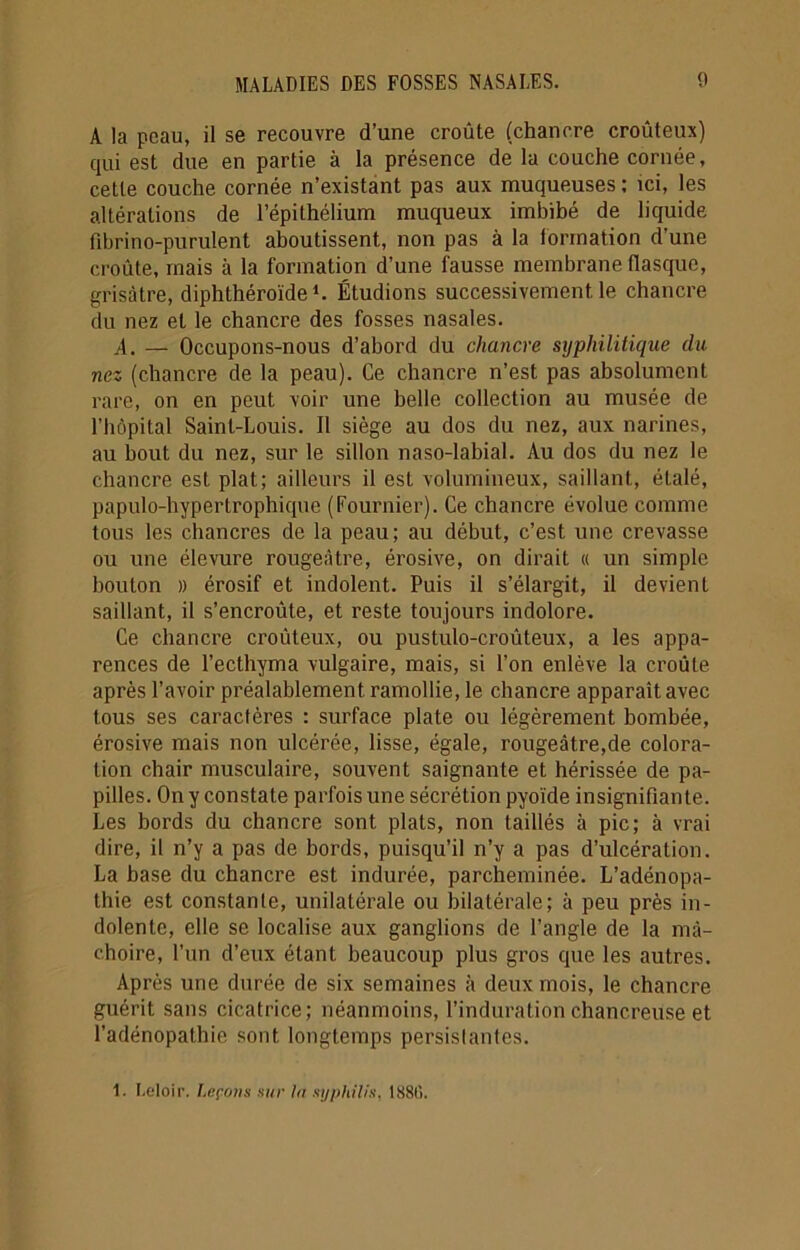 A la peau, il se recouvre d’une croûte (chancre croûteux) qui est due en partie à la présence de la couche cornée, cette couche cornée n’existant pas aux muqueuses : ici, les altérations de l’épithélium muqueux imbibé de liquide fibrino-purulent aboutissent, non pas à la formation d'une croûte, mais à la formation d’une fausse membrane flasque, grisâtre, diphthéroïde1. Étudions successivement le chancre du nez et le chancre des fosses nasales. A. — Occupons-nous d’abord du chancre syphilitique du nez (chancre de la peau). Ce chancre n’est pas absolument rare, on en peut voir une belle collection au musée de l’hôpital Saint-Louis. Il siège au dos du nez, aux narines, au bout du nez, sur le sillon naso-labial. Au dos du nez le chancre est plat; ailleurs il est volumineux, saillant, étalé, papulo-hypertrophique (Fournier). Ce chancre évolue comme tous les chancres de la peau; au début, c’est une crevasse ou une élevure rougeâtre, érosive, on dirait « un simple bouton )) érosif et indolent. Puis il s’élargit, il devient saillant, il s’encroûte, et reste toujours indolore. Ce chancre croûteux, ou pustulo-croûteux, a les appa- rences de l’ecthyma vulgaire, mais, si l’on enlève la croûte après l’avoir préalablement ramollie, le chancre apparaît avec tous ses caractères : surface plate ou légèrement bombée, érosive mais non ulcérée, lisse, égale, rougeâtre,de colora- tion chair musculaire, souvent saignante et hérissée de pa- pilles. On y constate parfois une sécrétion pyoïde insignifiante. Les bords du chancre sont plats, non taillés à pic; à vrai dire, il n’y a pas de bords, puisqu’il n’y a pas d’ulcération. La base du chancre est indurée, parcheminée. L’adénopa- thie est constante, unilatérale ou bilatérale; à peu près in- dolente, elle se localise aux ganglions de l’angle de la mâ- choire, l’un d’eux étant beaucoup plus gros que les autres. Après une durée de six semaines à deux mois, le chancre guérit sans cicatrice; néanmoins, l’induration chancreuse et l’adénopathie sont longtemps persistantes. 1. Leloir. Leçons sur ta syphilis, 188G.