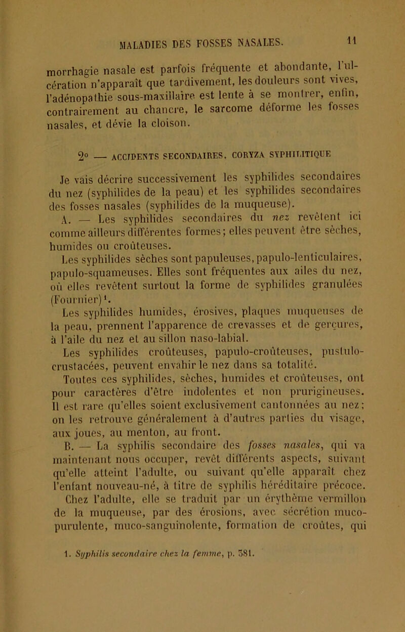 morrhagie nasale est parfois fréquente et abondante, l’ul- cération n’apparaît que tardivement, les douleurs sont vives, l’adénopathie sous-maxillaire est lente à se montrer, enfin, contrairement au chancre, le sarcome déforme les fosses nasales, et dévie la cloison. 2° — ACCIDENTS SECONDAIRES. CORYZA SYPHIT.ITIQUE Je vais décrire successivement les syphilides secondaires du nez (syphilides de la peau) et les syphilides secondaires des fosses nasales (syphilides de la muqueuse). A. — Les syphilides secondaires du nez revêtent ici comme ailleurs différentes formes; elles peuvent être sèches, humides ou croûteuses. Les syphilides sèches sont papuleuses, papulo-lenticulaires, papnlo-squameuses. Elles sont fréquentes aux ailes du nez, où elles revêtent surtout la forme de syphilides granulées (Fournier) Les syphilides humides, érosives, plaques muqueuses de la peau, prennent l’apparence de crevasses et de gerçures, à l’aile du nez et au sillon naso-labial. Les syphilides croûteuses, papulo-croûteuses, pustulo- crustacées, peuvent envahir le nez dans sa totalité. Toutes ces syphilides, sèches, humides et croûteuses, ont pour caractères d’être indolentes et non prurigineuses. 11 est rare qu’elles soient exclusivement cantonnées au nez; on les retrouve généralement à d’autres parties du visage, aux joues, au menton, au front. B. — La syphilis secondaire des fosses nasales, qui va maintenant nous occuper, revêt différents aspects, suivant qu’elle atteint l’adulte, ou suivant qu’elle apparaît chez l’enfant nouveau-né, à titre de syphilis héréditaire précoce. Chez l’adulte, elle se traduit par un érythème vermillon de la muqueuse, par des érosions, avec sécrétion muco- purulente, muco-sanguinolente, formation de croûtes, qui 1. Syphilis secondaire chez la femme, p. 581.
