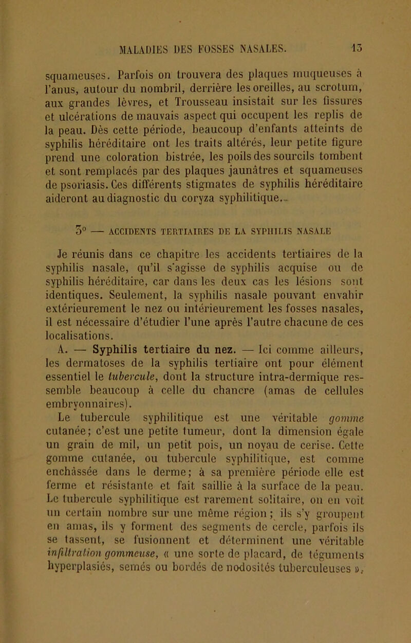 squameuses. Parfois on trouvera des plaques muqueuses à l’anus, autour du nombril, derrière les oreilles, au scrotum, aux grandes lèvres, et Trousseau insistait sur les fissures et ulcérations de mauvais aspect qui occupent les replis de la peau. Dès cette période, beaucoup d’enfants atteints de syphilis héréditaire ont les traits altérés, leur petite ligure prend une coloration bistrée, les poils des sourcils tombent et sont remplacés par des plaques jaunâtres et squameuses de psoriasis. Ces différents stigmates de syphilis héréditaire aideront au diagnostic du coryza syphilitique. 5° — ACCIDENTS TERTIAIRES DE LA SYPHILIS NASALE Je réunis dans ce chapitre les accidents tertiaires de la syphilis nasale, qu’il s’agisse de syphilis acquise ou de syphilis héréditaire, car dans les deux cas les lésions sont identiques. Seulement, la syphilis nasale pouvant envahir extérieurement le nez ou intérieurement les fosses nasales, il est nécessaire d’étudier l’une après l’autre chacune de ces localisations. A. — Syphilis tertiaire du nez. — Ici comme ailleurs, les dermatoses de la syphilis tertiaire ont pour élément essentiel le tubercule, dont la structure intra-dermique res- semble beaucoup à celle du chancre (amas de cellules embryonnaires). Le tubercule syphilitique est une véritable gomme cutanée; c’est une petite tumeur, dont la dimension égale un grain de mil, un petit pois, un noyau de cerise. Celte gomme cutanée, ou tubercule syphilitique, est comme enchâssée dans le derme; à sa première période elle est ferme et résistante et fait saillie à la surface de la peau. Le tubercule syphilitique est rarement solitaire, on en voit un certain nombre sur une même région; ils s’y groupent en amas, ils y forment des segments de cercle, parfois ils se tassent, se fusionnent et déterminent une véritable infiltration gommeuse, « une sorte de placard, de téguments hyperplasiés, semés ou bordés de nodosités tuberculeuses »,