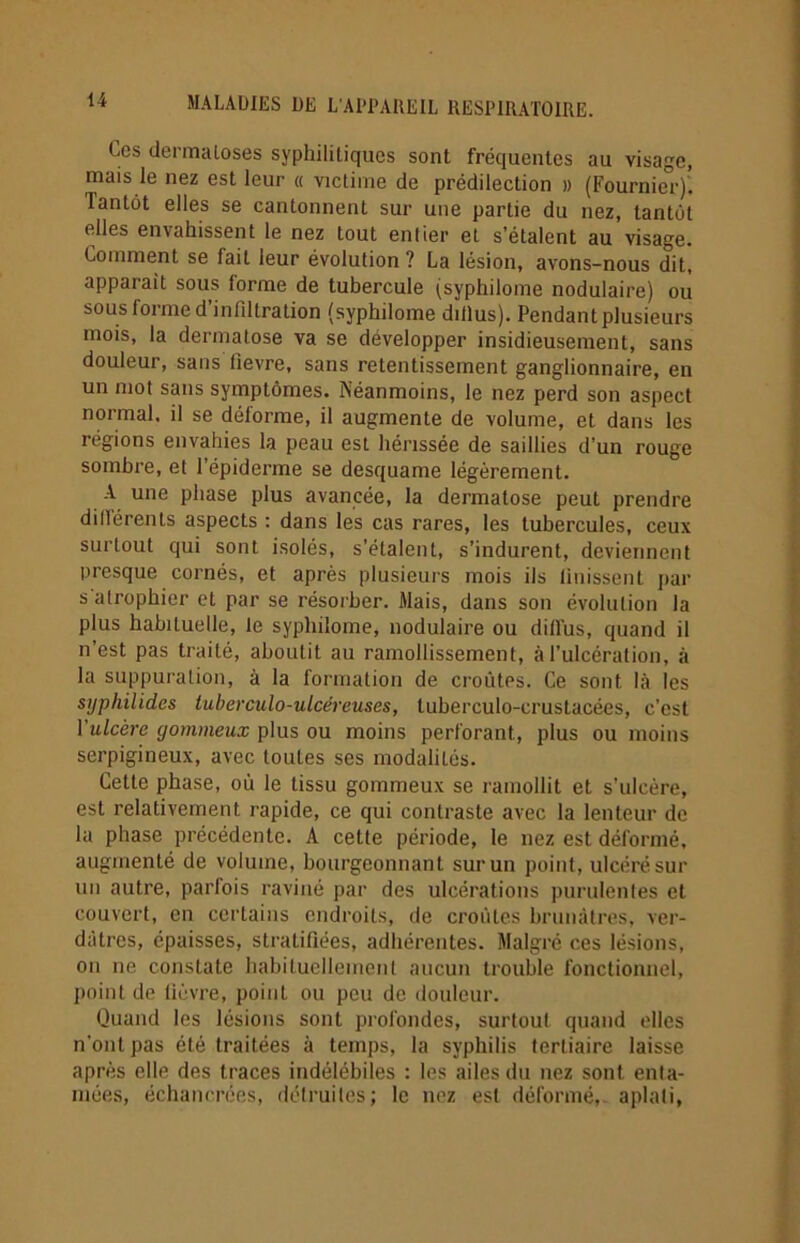 Ces dermatoses syphilitiques sont fréquentes au visage, mais le nez est leur « victime de prédilection » (Fournie°r)! lantôt elles se cantonnent sur une partie du nez, tantôt elles envahissent le nez tout entier et s’étalent au visage. Comment se fait leur évolution ? La lésion, avons-nous dit, apparait sous lorme de tubercule (syphilome nodulaire) ou sous forme d’infiltration (syphilome diflus). Pendant plusieurs mois, la dermatose va se développer insidieusement, sans douleur, sans fievre, sans retentissement ganglionnaire, en un mot sans symptômes. Néanmoins, le nez perd son aspect normal, il se déforme, il augmente de volume, et dans les régions envahies la peau est hérissée de saillies d’un rouge sombre, et 1 épiderme se desquame légèrement. A une phase plus avancée, la dermatose peut prendre ditlérents aspects : dans les cas rares, les tubercules, ceux surtout qui sont isolés, s’étalent, s’indurent, deviennent presque cornés, et après plusieurs mois ils Unissent par s atrophier et par se résorber. Mais, dans son évolution la plus habituelle, le syphilome, nodulaire ou diffus, quand il n’est pas traité, aboutit au ramollissement, à l’ulcération, à la suppuration, à la formation de croûtes. Ce sont là les stjphilides tuberculo-ulcéreuses, luberculo-cruslacées, c’est l'ulcère gommeux plus ou moins perforant, plus ou moins serpigineux, avec toutes ses modaliLés. Cette phase, où le tissu gommeux se ramollit et s’ulcère, est relativement rapide, ce qui contraste avec la lenteur de la phase précédente. A cette période, le nez est déformé, augmenté de volume, bourgeonnant sur un point, ulcéré sur un autre, parfois raviné par des ulcérations purulentes et couvert, en certains endroits, de croules brunâtres, ver- dâtres, épaisses, stratifiées, adhérentes. Malgré ces lésions, on ne constate habituellement aucun trouble fonctionnel, point de fièvre, point ou peu de douleur. Quand les lésions sont profondes, surtout quand elles n'ont pas été traitées à temps, la syphilis tertiaire laisse après elle des traces indélébiles : les ailes du nez sont enta- mées, échanerées, détruites; le nez est déformé, aplati,