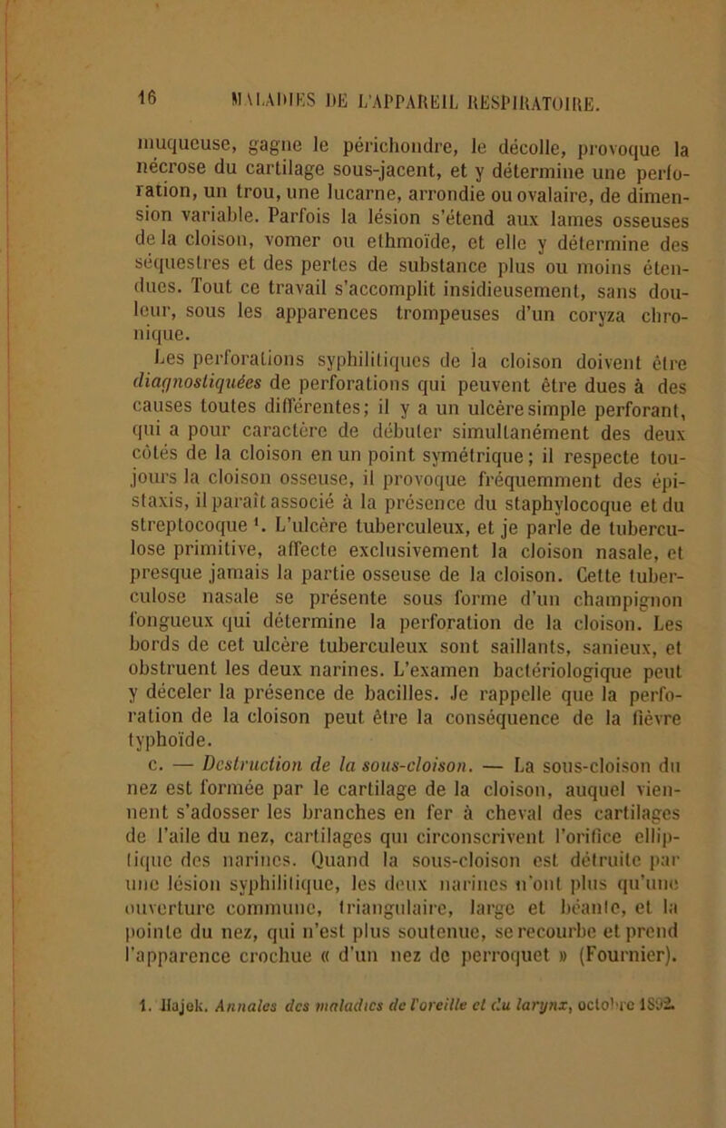 muqueuse, gagne le périchondre, le décolle, provoque la nécrose du cartilage sous-jacent, et y détermine une perlo- ration, un trou, une lucarne, arrondie ou ovalaire, de dimen- sion variable. Parfois la lésion s’étend aux lames osseuses de la cloison, vomer ou ethmoïde, et elle y détermine des séquestres et des pertes de substance plus ou moins éten- dues. Tout ce travail s’accomplit insidieusement, sans dou- leur, sous les apparences trompeuses d’un coryza chro- nique. Les perforations syphilitiques de la cloison doivent être diagnostiquées de perforations qui peuvent être dues à des causes toutes différentes; il y a un ulcère simple perforant, qui a pour caractère de débuter simultanément des deux côtés de la cloison en un point symétrique ; il respecte tou- jours la cloison osseuse, il provoque fréquemment des épi- staxis, il paraît associé à la présence du staphylocoque et du streptocoque '. L’ulcère tuberculeux, et je parle de tubercu- lose primitive, affecte exclusivement la cloison nasale, et presque jamais la partie osseuse de la cloison. Cette tuber- culose nasale se présente sous forme d’un champignon fongueux qui détermine la perforation de la cloison. Les bords de cet ulcère tuberculeux sont saillants, sanieux, et obstruent les deux narines. L’examen bactériologique peut y déceler la présence de bacilles. Je rappelle que la perfo- ration de la cloison peut, être la conséquence de la fièvre typhoïde. c. — Destruction de la sous-cloison. — La sous-cloison du nez est formée par le cartilage de la cloison, auquel vien- nent s’adosser les branches en fer à cheval des cartilages de l’aile du nez, cartilages qui circonscrivent l’orifice ellip- tique des narines. Quand la sous-cloison est détruite par une lésion syphilitique, les deux narines n'ont plus qu’une ouverture commune, triangulaire, large et béante, et la pointe du nez, qui n’est plus soutenue, se recourbe et prend l’apparence crochue « d'un nez de perroquet » (Fournier). i. Jtajek. Annales des maladies de l'oreille et du larynx, octobre 1892.