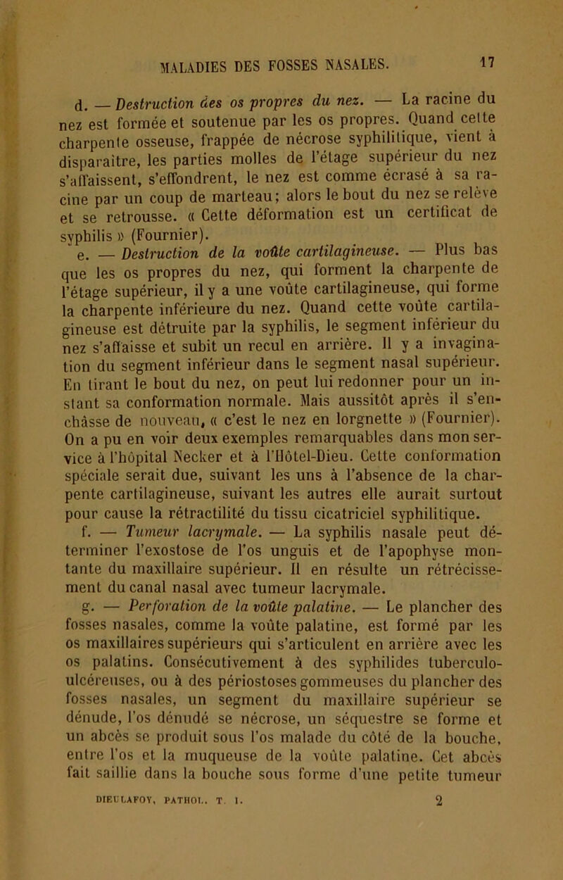 d. _ Destruction des os propres du nez. — La racine du nez'esl formée et soutenue par les os propres. Quand celte charpente osseuse, frappée de nécrose syphilitique, vient à disparaître, les parties molles de l’étage supérieur du nez s’affaissent, s’effondrent, le nez est comme écrasé à sa ra- cine par un coup de marteau; alors le bout du nez se relève et se retrousse. « Cette déformation est un certificat de syphilis » (Fournier). ' e. — Destruction de la voûte cartilagineuse. — Plus bas que les os propres du nez, qui forment la charpente de l’étage supérieur, il y a une voûte cartilagineuse, qui forme la charpente inférieure du nez. Quand cette voûte cartila- gineuse est détruite par la syphilis, le segment inférieur du nez s’affaisse et subit un recul en arrière. 11 y a invagina- tion du segment inférieur dans le segment nasal supérieur. En tirant le bout du nez, on peut lui redonner pour un in- stant sa conformation normale. Mais aussitôt après il s’en- chàsse de nouveau, « c’est le nez en lorgnette » (Fournier). On a pu en voir deux exemples remarquables dans mon ser- vice à l’hôpital Necker et à l’ilôtel-Dieu. Celte conformation spéciale serait due, suivant les uns à l’absence de la char- pente cartilagineuse, suivant les autres elle aurait surtout pour cause la rétractilité du tissu cicatriciel syphilitique. f. — Tumeur lacrymale. — La syphilis nasale peut dé- terminer l’exostose de l’os unguis et de l’apophyse mon- tante du maxillaire supérieur. 11 en résulte un rétrécisse- ment du canal nasal avec tumeur lacrymale. g. — Perforation de la voûte palatine. — Le plancher des fosses nasales, comme la voûte palatine, est formé par les os maxillaires supérieurs qui s’articulent en arrière avec les os palatins. Consécutivement à des syphilides luberculo- uicéreuses, ou à des périostoses gommeuses du plancher des fosses nasales, un segment du maxillaire supérieur se dénude, l'os dénudé se nécrose, un séquestre se forme et un abcès se produit sous l’os malade du côté de la bouche, entre l’os et la muqueuse de la voûte palatine. Cet abcès fait saillie dans la bouche sous forme d’une petite tumeur DIEUÏ.AFOY, PATHOI.. T I. 2