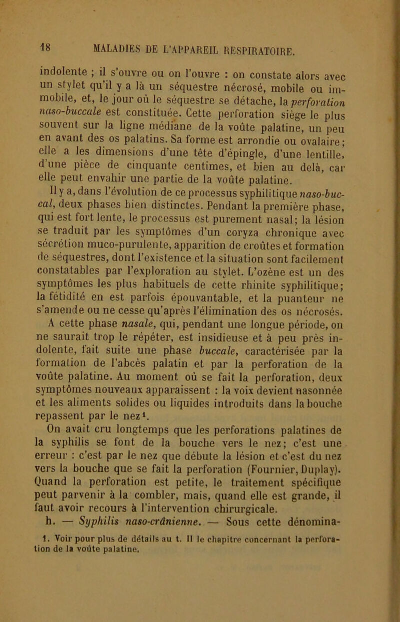 indolente ; il s’ouvre ou on l’ouvre : on constate alors avec un stylet qu’il y a là un séquestre nécrosé, mobile ou im- mobile, et, le jour où le séquestre se détache, la perforation naso-buccale est constituée. Cette perforation siège le plus souvent sur la ligne médiane de la voûte palatine, un peu en avant des os palatins. Sa forme est arrondie ou ovalaire; elle a les dimensions d’une tête d’épingle, d’une lentille,’ d’une pièce de cinquante centimes, et bien au delà, car elle peut envahir une partie de la voûte palatine. Il y a, dans l’évolution de ce processus syphilitique naso-buc- cal, deux phases bien distinctes. Pendant la première phase, qui est fort lente, le processus est purement nasal; la lésion se traduit par les symptômes d’un coryza chronique avec sécrétion muco-purulente, apparition de croûtes et formation de séquestres, dont l’existence et la situation sont facilement constatables par l’exploration au stylet. L’ozène est un des symptômes les plus habituels de cette rhinite syphilitique; la fétidité en est parfois épouvantable, et la puanteur ne s’amende ou ne cesse qu’après l’élimination des os nécrosés. A cette phase nasale, qui, pendant une longue période, on ne saurait trop le répéter, est insidieuse et à peu près in- dolente, fait suite une phase buccale, caractérisée par la lormalion de l’abcès palatin et par la perforation de la voûte palatine. Au moment où se fait la perforation, deux symptômes nouveaux apparaissent : la voix devient nasonnée et les aliments solides ou liquides introduits dans la bouche repassent par le nez1. On avait cru longtemps que les perforations palatines de la syphilis se font de la bouche vers le nez; c’est une erreur : c’est par le nez que débute la lésion et c’est du nez vers la bouche que se fait la perforation (Fournier, Duplay). Quand la perforation est petite, le traitement spécifique peut parvenir à la combler, mais, quand elle est grande, il faut avoir recours à l’intervention chirurgicale. h. — Syphilis naso-crânienne. — Sous cette dénomina- 1. Voir pour plus de détails au t. Il le cliapitre concernant la perfora- tion de la voûte palatine.