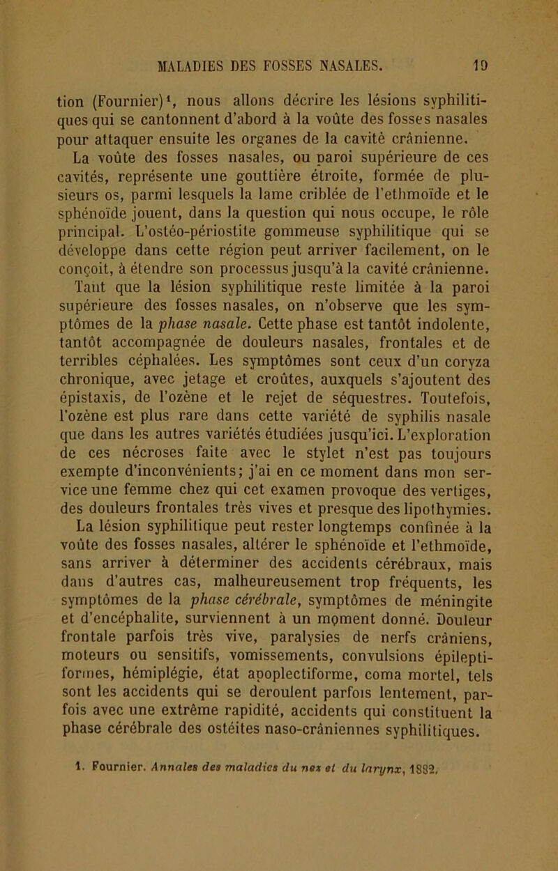tion (Fournier)1, nous allons décrire les lésions syphiliti- ques qui se cantonnent d’abord à la voûte des fosses nasales pour attaquer ensuite les organes de la cavité crânienne. La voûte des fosses nasales, ou paroi supérieure de ces cavités, représente une gouttière étroite, formée de plu- sieurs os, parmi lesquels la lame criblée de l’ethmoïde et le sphénoïde jouent, dans la question qui nous occupe, le rôle principal. L’ostéo-périostite gommeuse syphilitique qui se développe dans cette région peut arriver facilement, on le conçoit, à étendre son processus jusqu’à la cavité crânienne. Tant que la lésion syphilitique reste limitée à la paroi supérieure des fosses nasales, on n’observe que les sym- ptômes de la phase nasale. Cette phase est tantôt indolente, tantôt accompagnée de douleurs nasales, frontales et de terribles céphalées. Les symptômes sont ceux d’un coryza chronique, avec jetage et croûtes, auxquels s’ajoutent des épistaxis, de l’ozène et le rejet de séquestres. Toutefois, l’ozène est plus rare dans cette variété de syphilis nasale que dans les autres variétés étudiées jusqu’ici. L’exploration de ces nécroses faite avec le stylet n’est pas toujours exempte d’inconvénients; j’ai en ce moment dans mon ser- vice une femme chez qui cet examen provoque des vertiges, des douleurs frontales très vives et presque des lipothymies. La lésion syphilitique peut rester longtemps confinée à la voûte des fosses nasales, altérer le sphénoïde et l’ethmoïde, sans arriver à déterminer des accidents cérébraux, mais dans d’autres cas, malheureusement trop fréquents, les symptômes de la phase cérébrale, symptômes de méningite et d’encéphalite, surviennent à un moment donné. Douleur frontale parfois très vive, paralysies de nerfs crâniens, moteurs ou sensitifs, vomissements, convulsions épilepti- formes, hémiplégie, état apoplectiforme, coma mortel, tels sont les accidents qui se déroulent parfois lentement, par- fois avec une extrême rapidité, accidents qui constituent la phase cérébrale des ostéites naso-crâniennes syphilitiques. 1. Fournier. Annales des maladies du nés al du larynx, 1S32.
