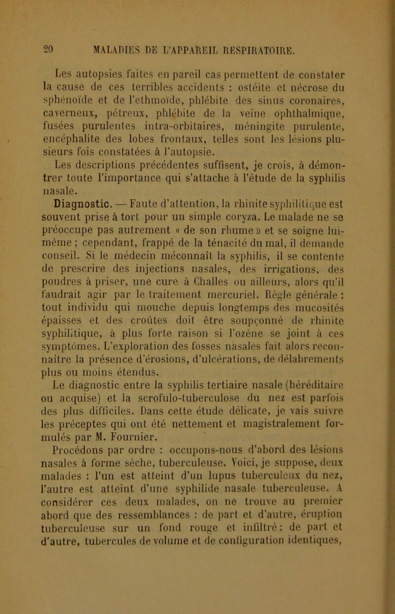 Les aulopsies faites en pareil cas permettent de constater la cause de ces terribles accidents : ostéite et nécrose du sphénoïde et de l’ethmoïde, phlébite des sinus coronaires, caverneux, pétreux, phlébite de la veine ophthaliniqne, fusées purulentes intra-orbitaires, méningite purulente, encéphalite des lobes frontaux, telles sont les lésions plu- sieurs fois constatées à l’autopsie. Les descriptions précédentes suffisent, je crois, à démon- trer toute l’importance qui s’attache à l’étude de la syphilis nasale. Diagnostic. — Faute d’attention, la rhinite syphilitique est souvent prise à tort pour un simple coryza. Le malade ne se préoccupe pas autrement « de son rhume » et se soigne lui- même ; cependant, frappé de la ténacité du mal, il demande conseil. Si le médecin méconnaît la syphilis, il se contente de prescrire des injections nasales, des irrigations, des poudres à priser, une cure à Challes ou ailleurs, alors qu'il faudrait agir par le traitement mercuriel. Règle générale : tout individu qui mouche depuis longtemps des mucosités épaisses et des croûtes doit être soupçonné de rhinite syphilitique, à plus forte raison si l'ozène se joint à ces symptômes. L’exploration des fosses nasales fait alors recon- naître la présence d’érosions, d’ulcérations, de délabrements plus ou moins étendus. Le diagnostic entre la syphilis tertiaire nasale (héréditaire ou acquise) et la scrofulo-tubereulose du nez est parfois des plus difficiles. Dans cette étude délicate, je vais suivre les préceptes qui ont été nettement et magistralement for- mulés par M. Fournier. Procédons par ordre : occupons-nous d’abord des lésions nasales à forme sèche, tuberculeuse. Voici, je suppose, doux malades : l’un est atteint d’un lupus tuberculeux du nez, l’autre est atteint d’une syphilide nasale tuberculeuse. A considérer ces deux malades, on ne trouve au premier abord que des ressemblances : de part et d’autre, éruption tuberculeuse sur un fond rouge et infiltré: de part et d’autre, tubercules de volume et de configuration identiques,