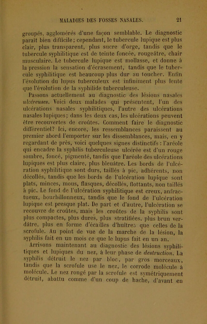 groupés, agglomérés d’une façon semblable. Le diagnostic parait bien difficile; cependant, le tubercule lupique est plus clair, plus transparent, plus sucre d’orge, tandis que le tubercule syphilitique est de teinte foncée, rougeâtre, chair musculaire. Le tubercule lupique est mollasse, et donne à la pression la sensation d’écrasement, tandis que le tuber- cule syphilitique est beaucoup plus dur au loucher. Enfin l’évolution du lupus tuberculeux est infiniment plus lente que l’évolution de la syphilide tuberculeuse. Passons actuellement au diagnostic des lésions nasales ulcéreuses. Voici deux malades qui présentent, l’un des ulcérations nasales syphilitiques, l’autre des ulcérations nasales lupiques; dans les deux cas, les ulcérations peuvent être recouvertes de croûtes. Comment faire le diagnostic différentiel? Ici, encore, les ressemblances paraissent au premier abord l’emporter sur les dissemblances, mais, en y regardant de près, voici quelques signes distinctifs : l’aréole qui encadre la syphilis tuberculeuse ulcérée est d’un rouge sombre, foncé, pigmenté, tandis que l’aréole des ulcérations lupiques est plus claire, plus bleuâtre. Les bords de l’ulcé- ration syphilitique sont durs, taillés à pic, adhérents, non décollés, tandis que les bords de l’ulcération lupique sont plats, minces, mous, flasques, décollés, flottants, non taillés à pic. Le fond de l’ulcération syphilitique est creux, anfrac- tueux, bourbillonneux, tandis que le fond de l’ulcération lupique est presque plat. De part et d’autre, l’ulcération se recouvre de croûtes, mais les croûtes de la syphilis sont plus compactes, plus dures, plus stratifiées, plus brun ver- dâtre, plus en forme d’écailles d'huîtres que celles de la scrofule. Au point de vue de la marche de la lésion, la syphilis fait en un mois ce que le lupus fait en un an. Arrivons maintenant au diagnostic des lésions syphili- tiques et lupiques du nez, à leur phase de destruction. La syphilis détruit le nez par bloc, par gros morceaux, tandis que la scrofule use le nez, le corrode molécule à molécule. Le nez rongé par la scrolule est symétriquement détruit, abattu comme d’un coup de hache, d’avant en
