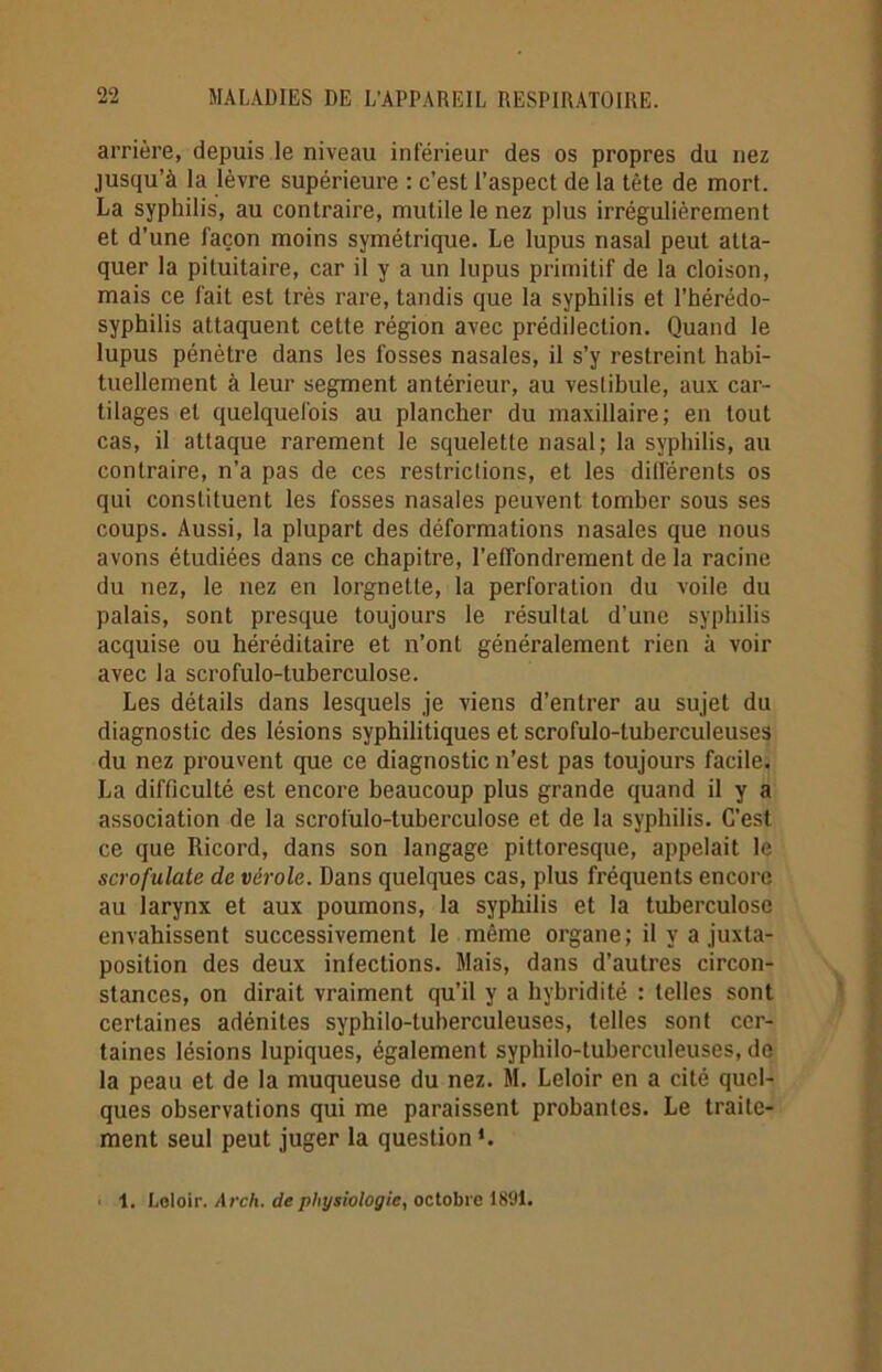 arrière, depuis le niveau inférieur des os propres du nez jusqu’à la lèvre supérieure : c’est l’aspect de la tête de mort. La syphilis, au contraire, mutile le nez plus irrégulièrement et d’une façon moins symétrique. Le lupus nasal peut atta- quer la pituitaire, car il y a un lupus primitif de la cloison, mais ce fait est très rare, tandis que la syphilis et l’hérédo- syphilis attaquent cette région avec prédilection. Quand le lupus pénètre dans les fosses nasales, il s’y restreint habi- tuellement à leur segment antérieur, au vestibule, aux car- tilages et quelquefois au plancher du maxillaire; en tout cas, il attaque rarement le squelette nasal; la syphilis, au contraire, n’a pas de ces restrictions, et les différents os qui constituent les fosses nasales peuvent tomber sous ses coups. Aussi, la plupart des déformations nasales que nous avons étudiées dans ce chapitre, l’effondrement de la racine du nez, le nez en lorgnette, la perforation du voile du palais, sont presque toujours le résultal d’une syphilis acquise ou héréditaire et n’ont généralement rien à voir avec la scrofulo-tuberculose. Les détails dans lesquels je viens d’entrer au sujet du diagnostic des lésions syphilitiques et scrofulo-luberculeuses du nez prouvent que ce diagnostic n’est pas toujours facile. La difficulté est encore beaucoup plus grande quand il y a association de la scrofulo-tuberculose et de la syphilis. C'est ce que Ricord, dans son langage pittoresque, appelait le scrofulate de vérole. Dans quelques cas, plus fréquents encore au larynx et aux poumons, la syphilis et la tuberculose envahissent successivement le même organe; il y a juxta- position des deux infections. Mais, dans d’autres circon- stances, on dirait vraiment qu’il y a hybridité : telles sont certaines adénites syphilo-luherculeuses, telles sont cer- taines lésions lupiques, également syphilo-tuherculeuses, do la peau et de la muqueuse du nez. M. Leloir en a cité quel- ques observations qui me paraissent probantes. Le traite- ment seul peut juger la question*. 1. Leloir. Arch. de physiologie, octobre 1891.