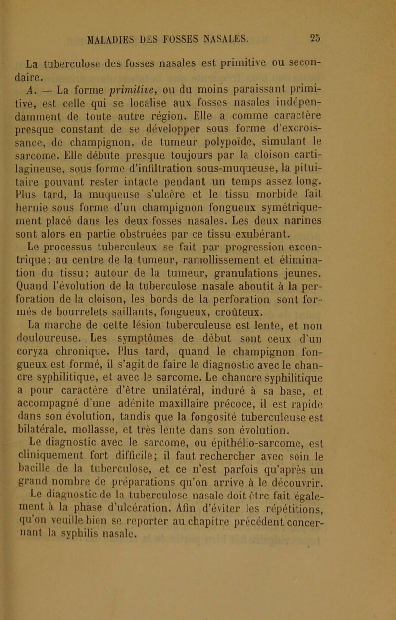 La tuberculose des fosses nasales est primitive ou secon- daire. A. — La forme primitive, ou du moins paraissant primi- tive, est celle qui se localise aux fosses nasales indépen- damment de toute autre région. Elle a comme caractère presque constant de se développer sous forme d’excrois- sance, de champignon, de tumeur polypoïde, simulant le sarcome. Elle débute presque toujours par la cloison carti- lagineuse, sous forme d’infilLration sous-muqueuse, la pitui- taire pouvant rester intacte pendant un temps assez long. Elus tard, la muqueuse s’ulcère et le tissu morbide fait hernie sous forme d’un champignon fongueux symétrique- ment placé dans les deux fosses nasales. Les deux narines sont alors en partie obstruées par ce tissu exubérant. Le processus tuberculeux se fait par progression excen- trique; au centre de la tumeur, l’amollissement et élimina- tion du tissu; autour de la tumeur, granulations jeunes. Quand l’évolution de la tuberculose nasale aboutit à la per- foration de la cloison, les bords de la perforation sont for- més de bourrelets saillants, fongueux, crouteux. La marche de cette lésion tuberculeuse est lente, et non douloureuse. Les symptômes de début sont ceux d'un coryza chronique. Plus tard, quand le champignon fon- gueux est formé, il s’agit de faire le diagnostic avec le chan- cre syphilitique, et avec le sarcome. Le chancre syphilitique a pour caractère d’èlre unilatéral, induré à sa base, et accompagné d’une adénite maxillaire précoce, il est rapide dans son évolution, tandis que la fongosité tuberculeuse est bilatérale, mollasse, et très lente dans son évolution. Le diagnostic avec le sarcome, ou épithélio-sarcome, est cliniquement fort difficile; il faut rechercher avec soin le bacille de la tuberculose, et ce n’est parfois qu’après un grand nombre de préparations qu’on arrive à le découvrir. Le diagnostic de la tuberculose nasale doit être fait égale- ment. à la phase d’ulcération. Afin d’éviter les répétitions, qu’on veuille bien se reporter au chapitre précédent concer- nant la syphilis nasale.