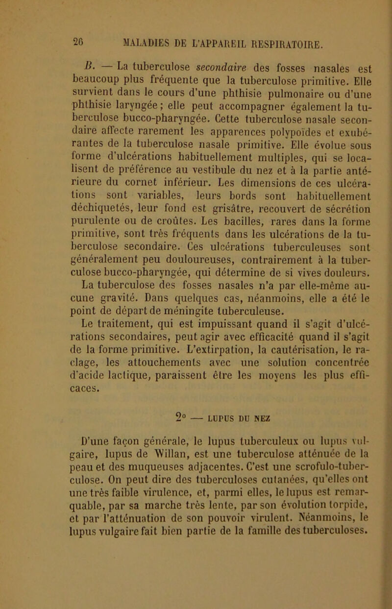 B. — La tuberculose secondaire des fosses nasales est beaucoup plus fréquente que la tuberculose primitive. Elle survient dans le cours d’une phthisie pulmonaire ou d’une phthisie laryngée; elle peut accompagner également la tu- berculose bucco-pharyngée. Cette tuberculose nasale secon- daire affecte rarement les apparences polypoïdes et exubé- rantes de la tuberculose nasale primitive. Elle évolue sous lorme d'ulcérations habituellement multiples, qui se loca- lisent de préférence au vestibule du nez et à la partie anté- rieure du cornet inférieur. Les dimensions de ces ulcéra- tions sont variables, leurs bords sont habituellement déchiquetés, leur fond est grisâtre, recouvert de sécrétion purulente ou de croûtes. Les bacilles, rares dans la forme primitive, sont très fréquents dans les ulcérations de la tu- berculose secondaire. Ces ulcérations tuberculeuses sont généralement peu douloureuses, contrairement à la tuber- culose bucco-pharyngée, qui détermine de si vives douleurs. La tuberculose des fosses nasales n’a par elle-même au- cune gravité. Dans quelques cas, néanmoins, elle a été le point de départ de méningite tuberculeuse. Le traitement, qui est impuissant quand il s’agit d’ulcé- rations secondaires, peut agir avec efficacité quand il s’agit de la forme primitive. L’extirpation, la cautérisation, le ra- clage, les attouchements avec une solution concentrée d’acide lactique, paraissent être les moyens les plus effi- caces. 2° — LUPUS DU NEZ D’une façon générale, le lupus tuberculeux ou lupus vul- gaire, lupus de AVillan, est une tuberculose atténuée de la peau et des muqueuses adjacentes. C’est une scrofulo-tuber- culose. On peut dire des tuberculoses cutanées, qu’elles ont une très faible virulence, et, parmi elles, le lupus est remar- quable, par sa marche très lente, par son évolution torpide, et par l’atténuation de son pouvoir virulent. Néanmoins, le lupus vulgaire fait bien partie de la famille des tuberculoses.