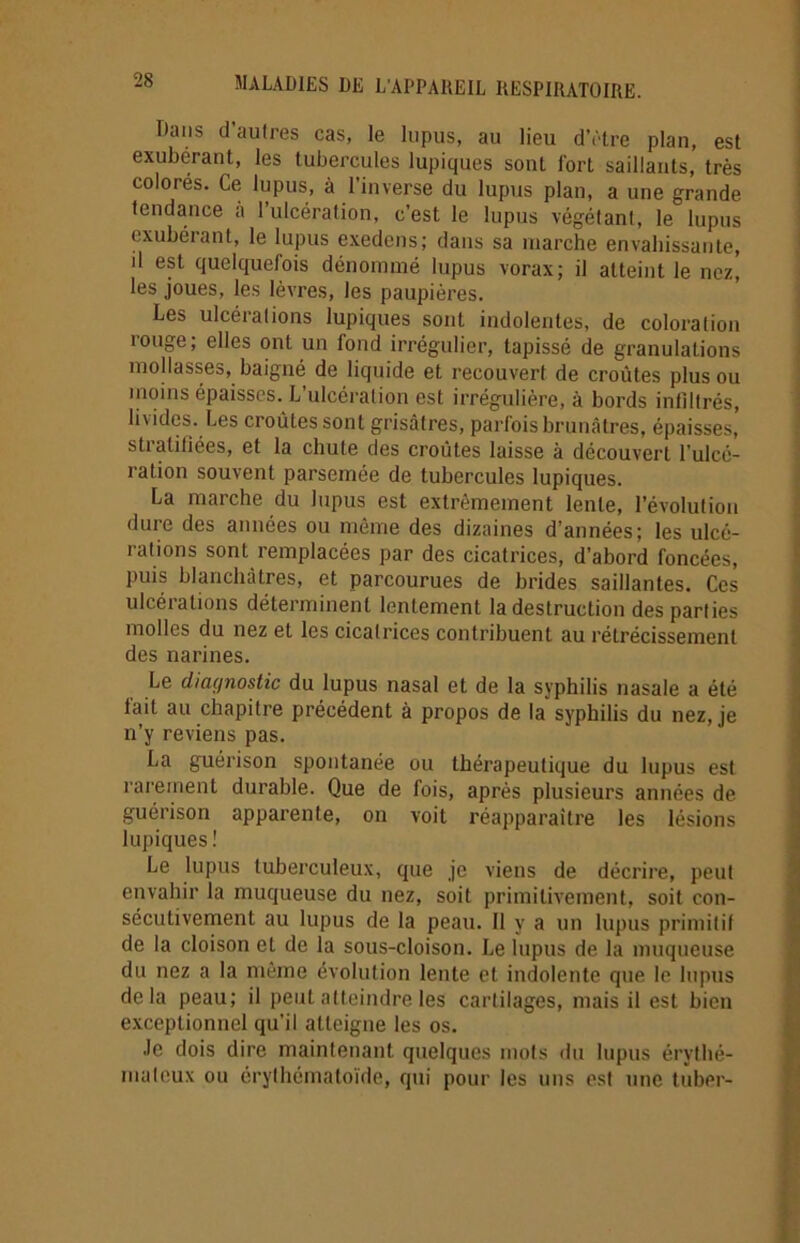 Dans d’autres cas, le lupus, au lieu d’être plan, est exubérant, les tubercules lupiques sont fort saillants, très colorés. Ce lupus, à l’inverse du lupus plan, a une grande tendance à l’ulcération, c’est le lupus végétant, le lupus exubérant, le lupus exedens; dans sa marche envahissante, d est quelquefois dénommé lupus vorax; il atteint le nez, les joues, les lèvres, les paupières. Les ulcérations lupiques sont indolentes, de coloration îouge, elles ont un fond irrégulier, tapissé de granulations mollasses, baigné de liquide et recouvert de croûtes plus ou moins épaisses. L’ulcération est irrégulière, à bords infiltrés, livides. Les croûtes sont grisâtres, parfois brunâtres, épaisses’ stratifiées, et la chute des croûtes laisse à découvert l’ulcé- ration souvent parsemée de tubercules lupiques. La marche du lupus est extrêmement lente, l'évolution dure des années ou même des dizaines d’années; les ulcé- rations sont remplacées par des cicatrices, d’abord foncées, puis blanchâtres, et parcourues de brides saillantes. Ces ulcérations déterminent lentement la destruction des parties molles du nez et les cicatrices contribuent au rétrécissement des narines. Le diagnostic du lupus nasal et de la syphilis nasale a été lait au chapitre précédent à propos de la syphilis du nez, je n’y reviens pas. La guérison spontanée ou thérapeutique du lupus est rarement durable. Que de fois, après plusieurs années de guérison apparente, on voit réapparaître les lésions lupiques! Le lupus tuberculeux, que je viens de décrire, peut envahir la muqueuse du nez, soit primitivement, soit con- sécutivement au lupus de la peau. Il y a un lupus primitif de la cloison et de la sous-cloison. Le lupus de la muqueuse du nez a la même évolution lente et indolente que le lupus delà peau; il peut atteindre les cartilages, mais il est bien exceptionnel qu’il atteigne les os. ■le dois dire maintenant quelques mots «lu lupus érythé- mateux ou érylhématoïde, qui pour les uns est une tuber-