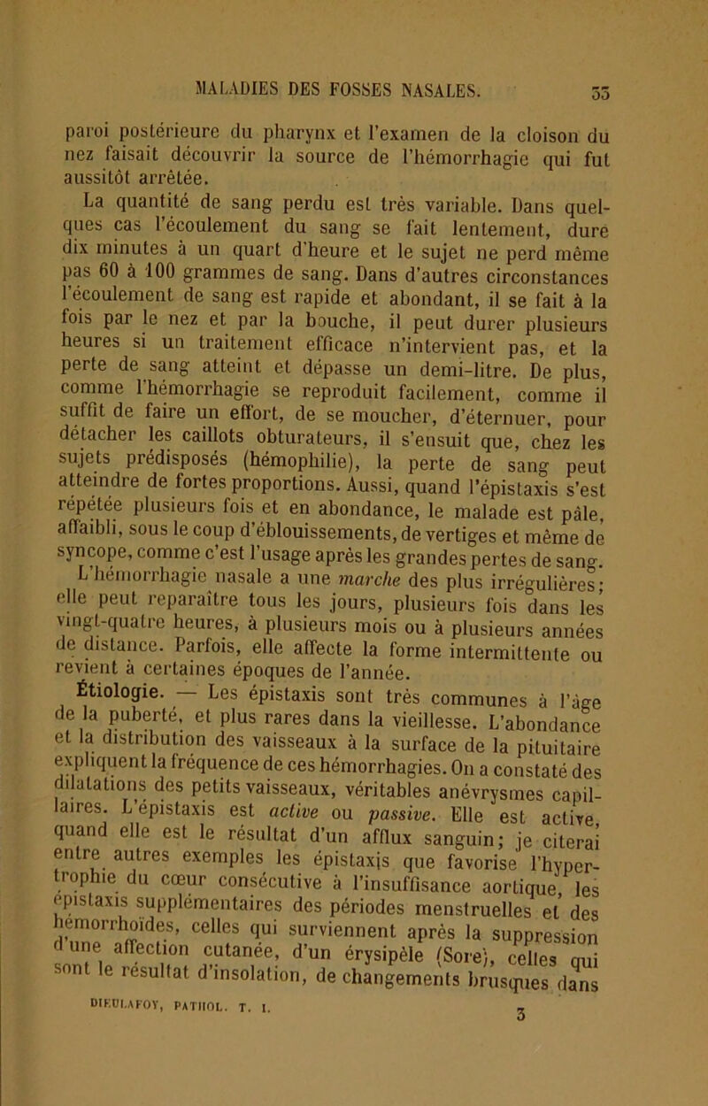 Où paroi postérieure du pharynx et l’examen de la cloison du nez laisait découvrir la source de l’hémorrhagie qui fut aussitôt arrêtée. La quantité de sang perdu est très variable. Dans quel- ques cas l’écoulement du sang se fait lentement, dure dix minutes à un quart d heure et le sujet ne perd même pas 60 à 100 grammes de sang. Dans d’autres circonstances l’écoulement de sang est rapide et abondant, il se fait à la fois par le nez et par la bouche, il peut durer plusieurs heures si un traitement efficace n’intervient pas, et la perte de sang atteint et dépasse un demi-litre. De plus, comme l’hémorrhagie se reproduit facilement, comme il suffit de faire un eflort, de se moucher, d’éternuer, pour détacher les caillots obturateurs, il s’ensuit que, chez les sujets prédisposés (hémophilie), la perte de sang peut atteindre de fortes proportions. Aussi, quand l’épistaxis s’est répétée plusieurs fois et en abondance, le malade est pâle, afïmbh, sous le coup d’éblouissements, de vertiges et même de syncope, comme c’est l’usage après les grandes pertes de sang. L hémorrhagie nasale a une marche des plus irrégulières; elle peut reparaître tous les jours, plusieurs fois dans les vingt-quatre heures, à plusieurs mois ou à plusieurs années de distance. Parfois, elle affecte la forme intermittente ou revient à certaines époques de l’année. Étiologie. — Les épistaxis sont très communes à l’àge de la puberté, et plus rares dans la vieillesse. L’abondance et la distribution des vaisseaux à la surface de la pituitaire expliquent la fréquence de ces hémorrhagies. O11 a constaté des dilatations des petits vaisseaux, véritables anévrysmes capil- laires. L épistaxis est active ou passive. Elle est active quand elle est le résultat d’un afflux sanguin; je citerai entre autres exemples les épistaxjs que favorise l’hyper- °P . cœur consécutive à l’insuffisance aortique les épistaxis supplémentaires des périodes menstruelles et des 5wrSfS> Ce“iS qU‘ s“rviennent aP^s la suppression u ie affection cutanee, d un érysipèle (Sore'j, celles oui son e résultat d’insolation, de changements brusques dans D1F.DI.AF0Y, PATHOL. T. I. 3