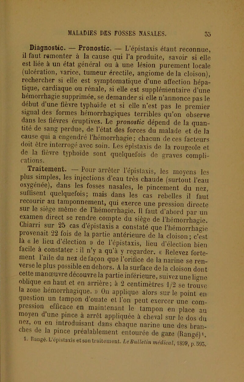 Diagnostic. — Pronostic. — L’épistaxis étant reconnue, il faut remonter à la cause qui l’a produite, savoir si elle est liée à un état général ou à une lésion purement locale (ulcération, varice, tumeur érectile, angiome delà cloison), rechercher si elle est symptomatique d’une affection hépa- tique, cardiaque ou rénale, si elle est supplémentaire d’une hémorrhagie supprimée, se demander si elle n’annonce pas le début d’une fièvre typhoïde et si elle n’est pas le premier signal des formes hémorrhagiques terribles qu’on observe dans les fièvres éruptives. Le pronostic dépend de la quan- tité de sang perdue, de l’état des forces du malade et de la cause qui a engendré l’hémorrhagie; chacun de ces facteurs doit être interrogé avec soin. Les épistaxis de la rougeole et de la fié vie typhoïde sont quelquefois de graves compli- cations. Traitement. Pour arrêter l’épistaxis, les moyens les plus simples, les injections d’eau très chaude (surtout l’eau oxygénée), dans les fosses nasales, le pincement du nez, sulfisent quelquefois; mais dans les cas rebelles il faut recourir au tamponnement, qui exerce une pression directe sur le siégé même de l’hémorrhagie. Il faut d’abord par un examen direct se rendre compte du siège de l’hémorrhagie. Lhiarri sur 25 cas d’épistaxis a constaté que l’hémorrhame provenait 22 fois de la partie antérieure de la cloison ; c’est là « le lieu d’élection » de l’épistaxis, lieu d’élection bien tacile à constater : il n’y a qu’à y regarder. « Relevez forte- ment l’aile du nez de façon que l’orifice de la narine se ren- verse le plus possible en dehors. A la surface de la cloison don t cette manœuvre découvre la partie inférieure, suivez une limie oblique en haut et en arrière; à 2 centimètres 1/2 se trouve la zone hémorrhagique. » On applique alors sur le point en question un tampon d’ouate et l’on peut exercer une com- pression ^ efficace en maintenant le tampon en place au moyen d’une pince à arrêt appliquée à cheval sur le dos du nez, ou en introduisant dans chaque narine une des bran- ches de la pince préalablement entourée de gaze (Rangé) >. 1- Hangé. L'épistaxis etson traitement. Le Bulletin médical, IS09, p. 593*