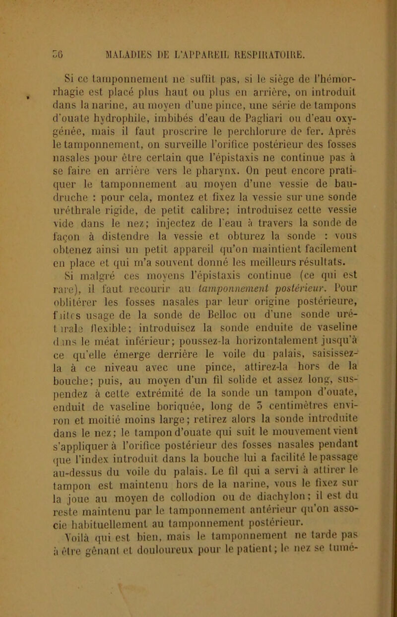 Si cc taruponnerrieul 11e suffit pas, si le siège de l’hémor- rhagie est placé plus haut ou plus en arrière, on introduit dans la narine, au moyen d’une pince, une série de tampons d’ouate hydrophile, imbibés d’eau de Pagliari ou d’eau oxy- génée, mais il faut proscrire le perchlorure de fer. Après le tamponnement, on surveille l’orifice postérieur des fosses nasales pour être certain que l’épistaxis ne continue pas à se faire en arrière vers le pharynx. On peut encore prati- quer le tamponnement au moyen d’une vessie de bau- druche : pour cela, montez et fixez la vessie sur une sonde uréthrale rigide, de petit calibre; introduisez cette vessie vide dans le nez; injectez de l’eau à travers la sonde de façon à distendre la vessie et obturez la sonde : vous obtenez ainsi un petit appareil qu’on maintient facilement en place et qui m’a souvent donné les meilleurs résultats. Si malgré ces moyens l'épistaxis continue (ce qui est rare), il faut recourir au tamponnement, postérieur. Pour oblitérer les fosses nasales par leur origine postérieure, fûtes usage de la sonde de llelloc ou d’une sonde uré- t. irais llexible; introduisez la sonde enduite de vaseline dins le méat inférieur; poussez-la horizontalement jusqu’à ce qu'elle émerge derrière le voile du palais, saisissez- la à ce niveau avec une pince, altirez-la hors de la bouche; puis, au moyen d'un fil solide et assez long, sus- pendez à celte extrémité de la sonde un tampon d’ouate, enduit de vaseline boriquée, long de 5 centimètres envi- ron et moitié moins large; relirez alors la sonde introduite dans le nez; le tampon d’ouate qui suit le mouvement vient s’appliquer à l’orifice postérieur des fosses nasales pendant <pie l’index introduit dans la bouche lui a facilité le passage au-dessus du voile du palais. Le fil qui a servi à attirer le tampon est maintenu hors de la narine, vous le fixez sur la joue au moyen de collodion ou de diachylon; il est du reste maintenu par le tamponnement antérieur qu’on asso- cie habituellement au tamponnement postérieur. Voilà qui est bien, mais le tamponnement ne tarde pas à ('-ire gênant et douloureux pour le patient ; le nez se tumé-