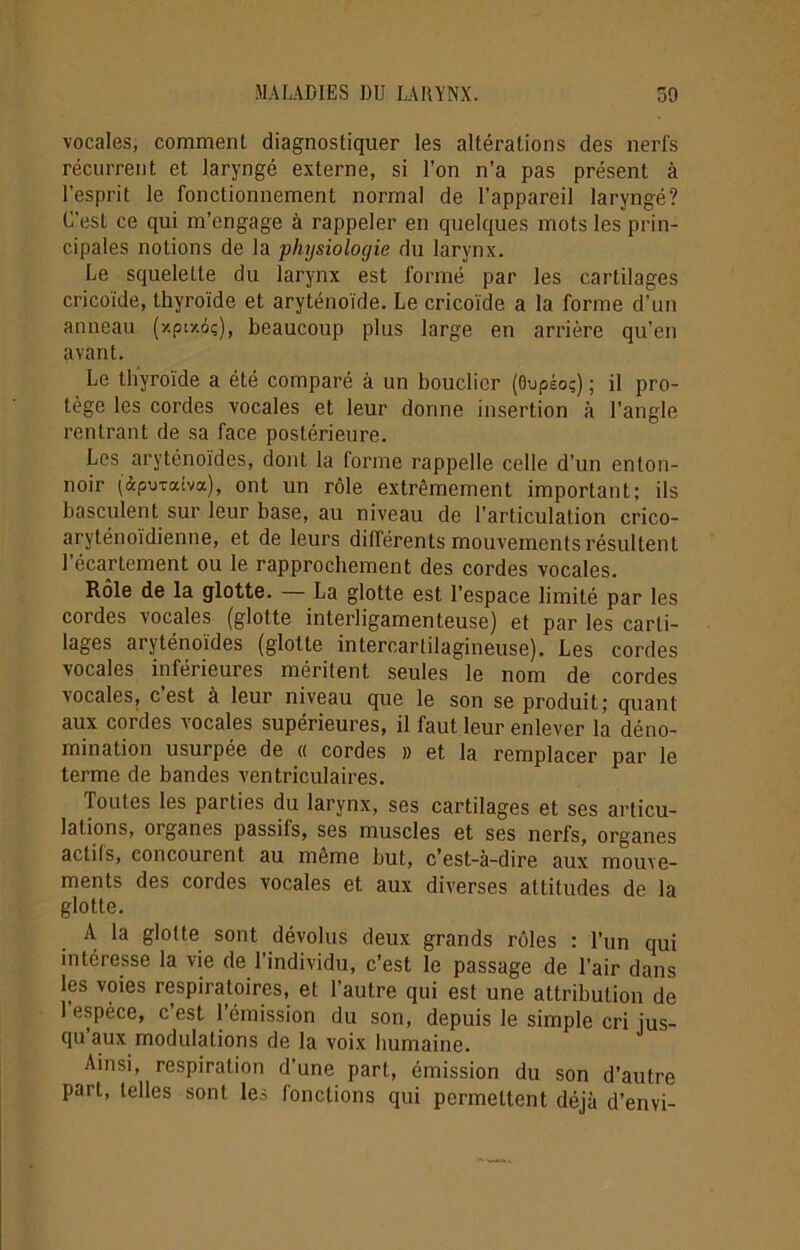vocales, comment diagnostiquer les altérations des nerfs récurrent et laryngé externe, si l’on n’a pas présent à l’esprit le fonctionnement normal de l’appareil laryngé? C’est ce qui m’engage à rappeler en quelques mots les prin- cipales notions de la physiologie du larynx. Le squelette du larynx est formé par les cartilages cricoïde, thyroïde et aryténoïde. Le cricoïde a la forme d’un anneau (xpixiç), beaucoup plus large en arrière qu’en avant. Le thyroïde a été comparé à un bouclier (dvpéoç) ; il pro- tège les cordes vocales et leur donne insertion à l’angle rentrant de sa face postérieure. Les aryténoïdes, dont la forme rappelle celle d’un enton- noir (àpuvatva), ont un rôle extrêmement important; ils basculent sur leur base, au niveau de l’articulation crico- aryténoïdienne, et de leurs différents mouvements résultent l’écartement ou le rapprochement des cordes vocales. Rôle de la glotte. — La glotte est l’espace limité par les cordes vocales (glotte interligamenteuse) et par les carti- lages aryténoïdes (glotte intercarlilagineuse). Les cordes vocales inférieures méritent seules le nom de cordes vocales, c’est à leur niveau que le son se produit; quant aux cordes vocales supérieures, il faut leur enlever la déno- mination usurpée de « cordes » et la remplacer par le terme de bandes ventriculaires. Toutes les parties du larynx, ses cartilages et ses articu- lations, organes passils, ses muscles et ses nerfs, organes actils, concourent au même but, c’est-à-dire aux mouve- ments des cordes vocales et aux diverses attitudes de la glotte. A la glotte sont dévolus deux grands rôles : l’un qui intéresse la vie de l’individu, c’est le passage de l’air dans les voies respiratoires, et l’autre qui est une attribution de 1 espèce, c est 1 émission du son, depuis le simple cri jus- qu aux modulations de la voix humaine. Ainsi, respiration d’une part, émission du son d’autre part, telles sont les fonctions qui permettent déjà d’envi-