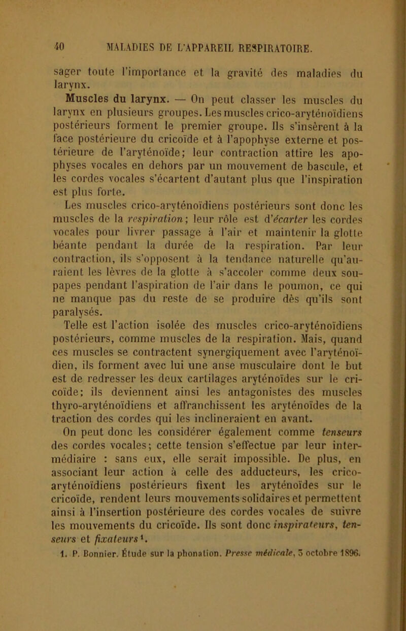 sager toute l'importance et la gravité des maladies du larynx. Muscles du larynx. — On peut classer les muscles du larynx en plusieurs groupes. Les muscles crico-aryténoïdiens postérieurs forment le premier groupe. Ils s’insèrent à la face postérieure du cricoïde et à l’apophyse externe et pos- térieure de l’aryténoïde; leur contraction attire les apo- physes vocales en dehors par un mouvement de bascule, et les cordes vocales s’écartent d’autant plus que l’inspiration est plus forte. Les muscles crico-aryténoïdiens postérieurs sont donc les muscles de la respiration; leur rôle est d’écarter les cordes vocales pour livrer passage à l’air et maintenir la glotte béante pendant la durée de la respiration. Par leur contraction, ils s'opposent à la tendance naturelle qu’au- raient les lèvres de la glotte à s’accoler comme deux sou- papes pendant l’aspiration de l’air dans le poumon, ce qui ne manque pas du reste de se produire dès qu’ils sont paralysés. Telle est l’action isolée des muscles crico-aryténoïdiens postérieurs, comme muscles de la respiration. Mais, quand ces muscles se contractent synergiquement avec l’aryténoï- dien, ils forment avec lui une anse musculaire dont le but est de redresser les deux cartilages aryténoïdes sur le cri- coïde; ils deviennent ainsi les antagonistes des muscles thyro-aryténoïdiens et affranchissent les aryténoïdes de la traction des cordes qui les inclineraient en avant. On peut donc les considérer également comme tenseurs des cordes vocales; cette tension s’etfectue par leur inter- médiaire : sans eux, elle serait impossible. De plus, en associant leur action à celle des adducteurs, les crico- aryténoïdiens postérieurs fixent les aryténoïdes sur le cricoïde, rendent leurs mouvements solidaires et permettent ainsi à l’insertion postérieure des cordes vocales de suivre les mouvements du cricoïde. Ils sont donc inspirateurs, ten- seurs et fixateurs1. 1. P. Bonnier. Étude sur la phonation. Presse médicale, 3 octobre 1896.