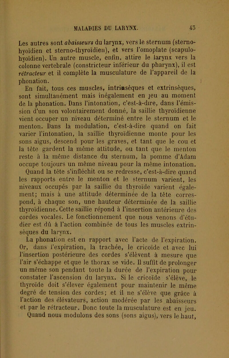 Les autres sont abaisseurs du larynx, vers le sternum (sterno- hyoïdien et sterno-thyroïdien), et vers l’omoplate (scapulo- hyoïdien). Un autre muscle, enfin, attire le larynx vers la colonne vertébrale (constricteur inférieur du pharynx), il est rétracteur et il complète la musculature de l’appareil de la phonation. En fait, tous ces muscles, intrinsèques et extrinsèques, sont simultanément mais inégalement en jeu au moment de la phonation. Dans l’intonation, c’est-à-dire, dans l’émis- sion d’un son volontairement donné, la saillie thyroïdienne vient occuper un niveau déterminé entre le sternum et le menton. Dans la modulation, c’est-à-dire quand on fait varier l’intonation, la saillie thyroïdienne monte pour les sons aigus, descend pour les graves, et tant que le cou et la tète gardent la même attitude, ou tant que le menton reste à la même distance du sternum, la pomme d’Adam occupe toujours un même niveau pour la même intonation. Quand la tète s’infléchit ou se redresse, c’est-à-dire quand les rapports entre le menton et le sternum varient, les niveaux occupés par la saillie du thyroïde varient égale- ment; mais à une attitude déterminée de la tête corres- pond, à chaque son, une hauteur déterminée de la saillie thyroïdienne. Cette saillie répond à l’insertion antérieure des cordes vocales. Le fonctionnement que nous venons d’étu- dier est dû à l’action combinée de tous les muscles extrin- sèques du larynx. La phonation est en rapport avec l’acte de l’expiration. Or, dans l’expiration, la trachée, le cricoïde et avec lui l’insertion postérieure des cordes s’élèvent à mesure que l’air s’échappe et que le thorax se vide. Il suffit de prolonger un même son pendant toute la durée de l’expiration pour constater l’ascension du larynx. Si le cricoïde s’élève, le thyroïde doit s’élever également pour maintenir le même degré de tension des cordes; et il ne s’élève que grâce à l’action des élévateurs, action modérée par les abaisseurs et par le rétracteur. Donc toute la musculature est en jeu. Quand nous modulons des sons (sons aigus), vers le haut,