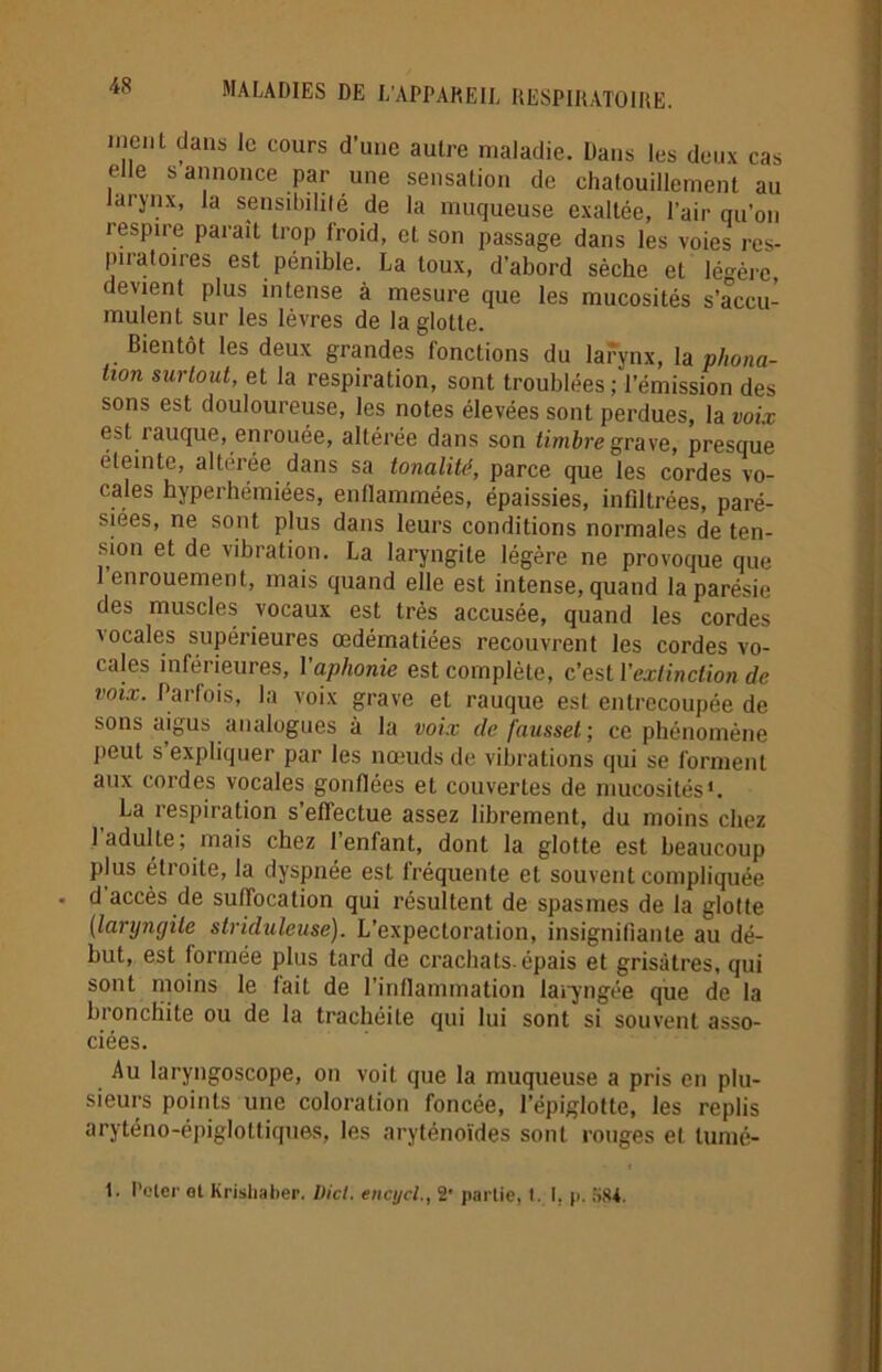 meut dans le cours d’une autre maladie. Dans les deux cas elle s annonce par une sensation de chatouillement au larynx, la sensibilité de la muqueuse exaltée, l’air qu’on respire parait trop froid, et son passage dans les voies res- piratoires est pénible. La toux, d’abord sèche et lé-ère devient plus intense à mesure que les mucosités s’accu- mulent sur les lèvres de la glotte. Bientôt les deux grandes fonctions du larynx, la phona- tion surtout, et la respiration, sont troublées ; l’émission des sons est douloureuse, les notes élevées sont perdues, la voix est rauque, enrouée, altérée dans son timbre grave, presque éteinte, altérée dans sa tonalité, parce que les cordes vo- cales hyperhémiées, enflammées, épaissies, infiltrées, paré- siees, ne sont plus dans leurs conditions normales de ten- sion et de vibration. La laryngite légère ne provoque que 1 enrouement, mais quand elle est intense, quand la parésie des muscles vocaux est très accusée, quand les cordes vocales supérieures œdématiées recouvrent les cordes vo- cales inférieures, l'aphonie est complète, c’est Vextinction de voix. Parfois, la voix grave et rauque est entrecoupée de sons aigus analogues à la voix de fausset; ce phénomène l’eut s expliquer par les nœuds de vibrations qui se forment aux cordes vocales gonflées et couvertes de mucosités1. La respiration s’effectue assez librement, du moins chez 1 adulte, mais chez 1 enfant, dont la glotte est beaucoup plus étroite, la dyspnée est fréquente et souvent compliquée d accès de suffocation qui résultent de spasmes de la glotte (laryngite striduleuse). L’expectoration, insignifiante au dé- but, est formée plus tard de crachats, épais et grisâtres, qui sont moins le fait de l'inflammation laryngée que de la bronchite ou de la trachéite qui lui sont si souvent asso- ciées. Au laryngoscope, on voit que la muqueuse a pris en plu- sieurs points une coloration foncée, l’épiglotte, les replis aryténo-épiglottiques, les aryténoïdes sont rouges et lumé- 1. Peler al Krishaber. Dicl. encycl., 2 partie, I. I. p. 584.
