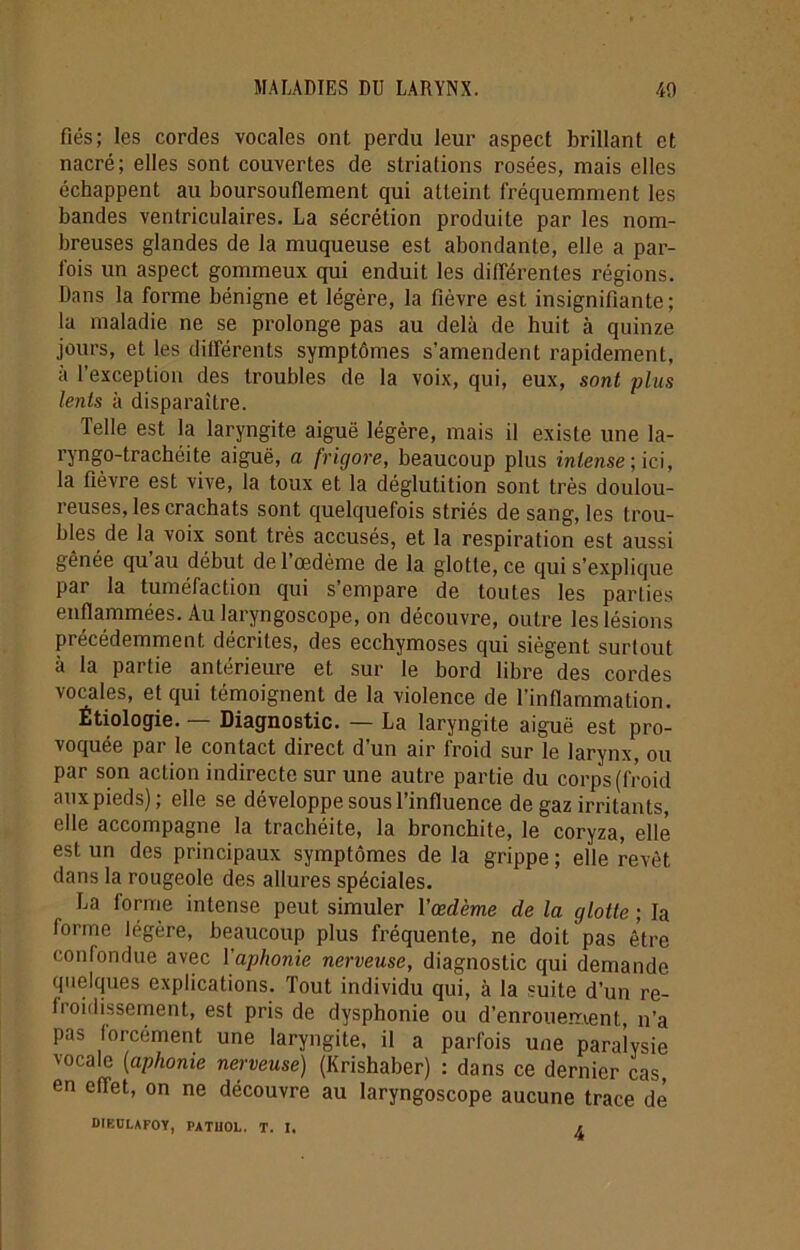 fiés; les cordes vocales ont perdu leur aspect brillant et nacré; elles sont couvertes de striations rosées, mais elles échappent au boursouflement qui atteint fréquemment les bandes ventriculaires. La sécrétion produite par les nom- breuses glandes de la muqueuse est abondante, elle a par- fois un aspect gommeux qui enduit les différentes régions. Dans la forme bénigne et légère, la fièvre est insignifiante; la maladie ne se prolonge pas au delà de huit à quinze jours, et les différents symptômes s’amendent rapidement, à l’exception des troubles de la voix, qui, eux, sont plus lents à disparaître. Telle est la laryngite aiguë légère, mais il existe une la- ryngo-trachéite aiguë, a frigore, beaucoup plus intense; ici, la fièvre est vive, la toux et la déglutition sont très doulou- reuses, les crachats sont quelquefois striés de sang, les trou- bles de la voix sont très accusés, et la respiration est aussi gênée qu au début de l’œdème de la glotte, ce qui s’explique par la tuméfaction qui s’empare de toutes les parties enflammées. Au laryngoscope, on découvre, outre les lésions précédemment décrites, des ecchymoses qui siègent surtout à la partie antérieure et sur le bord libre des cordes vocales, et qui témoignent de la violence de l’inflammation. Étiologie. — Diagnostic. — La laryngite aiguë est pro- voquée par le contact direct d’un air froid sur le larynx, ou par son action indirecte sur une autre partie du corps (froid aux pieds); elle se développe sous l’influence de gaz irritants, elle accompagne la trachéite, la bronchite, le coryza, elle est un des principaux symptômes de la grippe ; elle revêt dans la rougeole des allures spéciales. La forme intense peut simuler l'œdème de la glotte ; la forme légère, beaucoup plus fréquente, ne doit pas être confondue avec l'aphonie nerveuse, diagnostic qui demande quelques explications. Tout individu qui, à la suite d’un re- fi oidissement, est pris de dysphonie ou d’enrouement, n’a pas forcément une laryngite, il a parfois une paralysie vocale (aphonie nerveuse) (Krishaber) : dans ce dernier cas, en effet, on ne découvre au laryngoscope aucune trace de DIEÜLAFOY, PATIIOL. T. I. r.