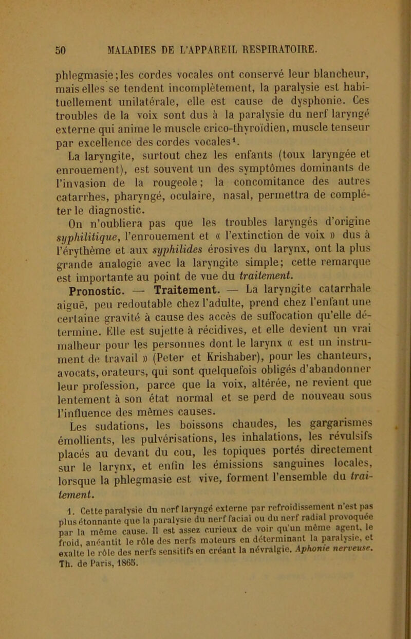 phlegmasie;les cordes vocales ont conservé leur blancheur, mais elles se tendent incomplètement, la paralysie est habi- tuellement unilatérale, elle est cause de dysphonie. Ces troubles de la voix sont dus à la paralysie du nerf laryngé externe qui anime le muscle crico-thyroïdien, muscle tenseur par excellence des cordes vocales1. La laryngite, surtout chez les enfants (toux laryngée et enrouement), est souvent un des symptômes dominants de l’invasion de la rougeole; la concomitance des autres catarrhes, pharyngé, oculaire, nasal, permettra de complé- ter le diagnostic. On n’oubliera pas que les troubles laryngés d’origine syphilitique, l’enrouement et « l’extinction de voix » dus à l’érythème et aux syphilides érosives du larynx, ont la plus grande analogie avec la laryngite simple; cette remarque est importante au point de vue du traitement. Pronostic. — Traitement. — La laryngite catarrhale aiguë, peu redoutable chez l’adulte, prend chez l’enfant une certaine gravité à cause des accès de suffocation qu’elle dé- termine. Elle est sujette à récidives, et elle devient un vrai malheur pour les personnes dont le larynx « est un instru- ment de travail )) (Peter et Krishaber), pour les chanteurs, avocats, orateurs, qui sont quelquefois obligés d’abandonner leur profession, parce que la voix, altérée, ne revient que lentement à son état normal et se perd de nouveau sous l’influence des mêmes causes. Les sudations, les boissons chaudes, les gargarismes émollients, les pulvérisations, les inhalations, les révulsifs placés au devant du cou, les topiques portés directement sur le larynx, et enfin les émissions sanguines locales, lorsque la phlegmasie est vive, forment l’ensemble du trai- tement. 1. Cette paralysie du nerf laryngé externe par refroidissement n'est pas plus étonnante que la paralysie du nerf facial ou du nerf radial provoquée par la môme cause. Il est assez curieux de voir qu’un môme agent, le froid, anéantit le rôle des nerfs moteurs en déterminant la paralysie, et exalte le rôle des nerfs sensitifs en créant la névralgie. Aphonie nerveuse. Th. de Paris, 1865.