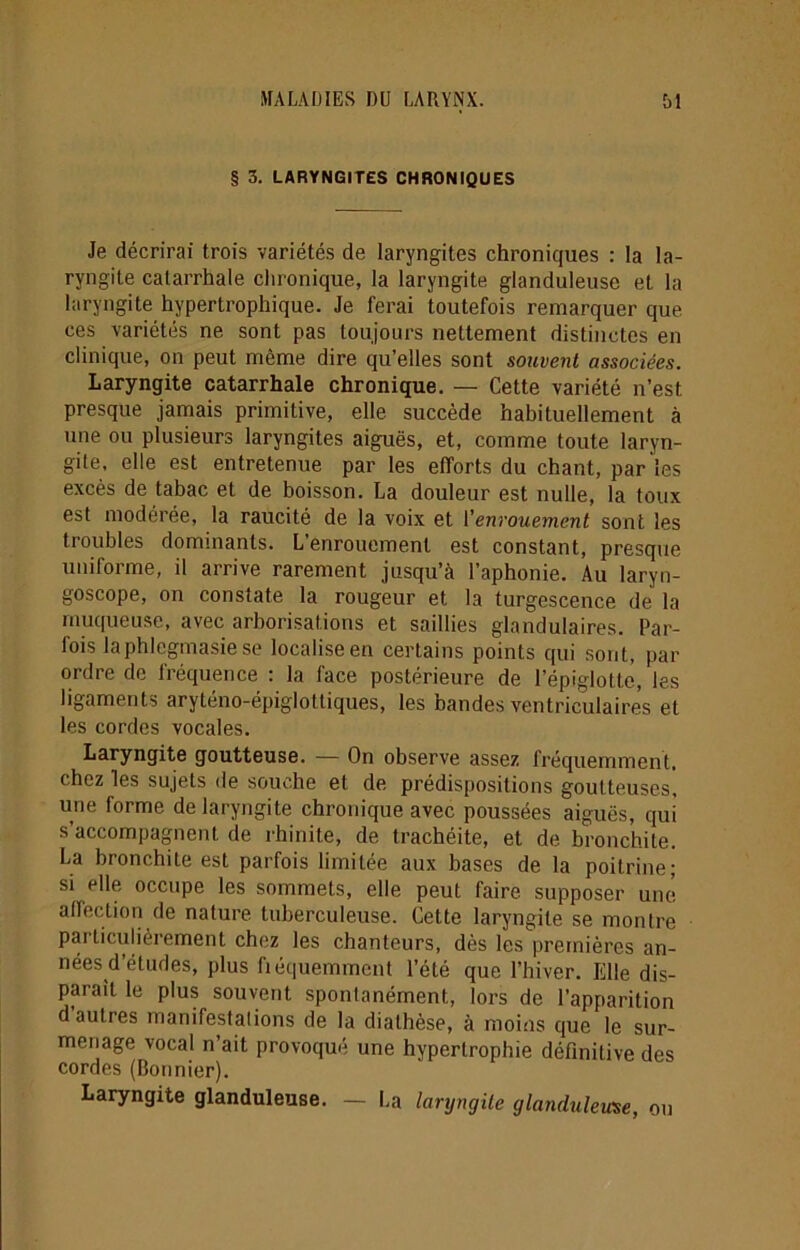 § 3. LARYNGITES CHRONIQUES Je décrirai trois variétés de laryngites chroniques : la la- ryngite catarrhale chronique, la laryngite glanduleuse et la laryngite hypertrophique. Je ferai toutefois remarquer que ces variétés ne sont pas toujours nettement distinctes en clinique, on peut même dire qu’elles sont souvent associées. Laryngite catarrhale chronique. — Cette variété n’est presque jamais primitive, elle, succède habituellement à une ou plusieurs laryngites aiguës, et, comme toute laryn- gite, elle est entretenue par les efforts du chant, par les excès de tabac et de boisson. La douleur est nulle, la toux est modérée, la raucité de la voix et l'enrouement sont les troubles dominants. L’enrouement est constant, presque uniforme, il arrive rarement jusqu’à l’aphonie. Au laryn- goscope, on constate la rougeur et la turgescence de la muqueuse, avec arborisations et saillies glandulaires. Par- fois laphlcgmasie se localise en certains points qui sont, par ordre de fréquence : la face postérieure de l’épiglotte, les ligaments aryténo-épiglottiques, les bandes ventriculaires et les cordes vocales. Laryngite goutteuse. — On observe assez fréquemment, chez les sujets de souche et de prédispositions goutteuses, une forme de laryngite chronique avec poussées aiguës, qui s’accompagnent de rhinite, de trachéite, et de bronchite, La bronchite est parfois limitée aux bases de la poitrine; si elle occupe les sommets, elle peut faire supposer une affection de nature tuberculeuse. Cette laryngite se montre particulièrement chez les chanteurs, dès les premières an- nées d’études, plus fiéquemment l’été que l’hiver. Elle dis- paraît le plus souvent spontanément, lors de l’apparition d autres manifestalions de la diathèse, à moins que le sur- menage vocal n’ait provoqué une hypertrophie définilive des cordes (Bonnier). Laryngite glanduleuse. — La laryngite glanduleuse, ou