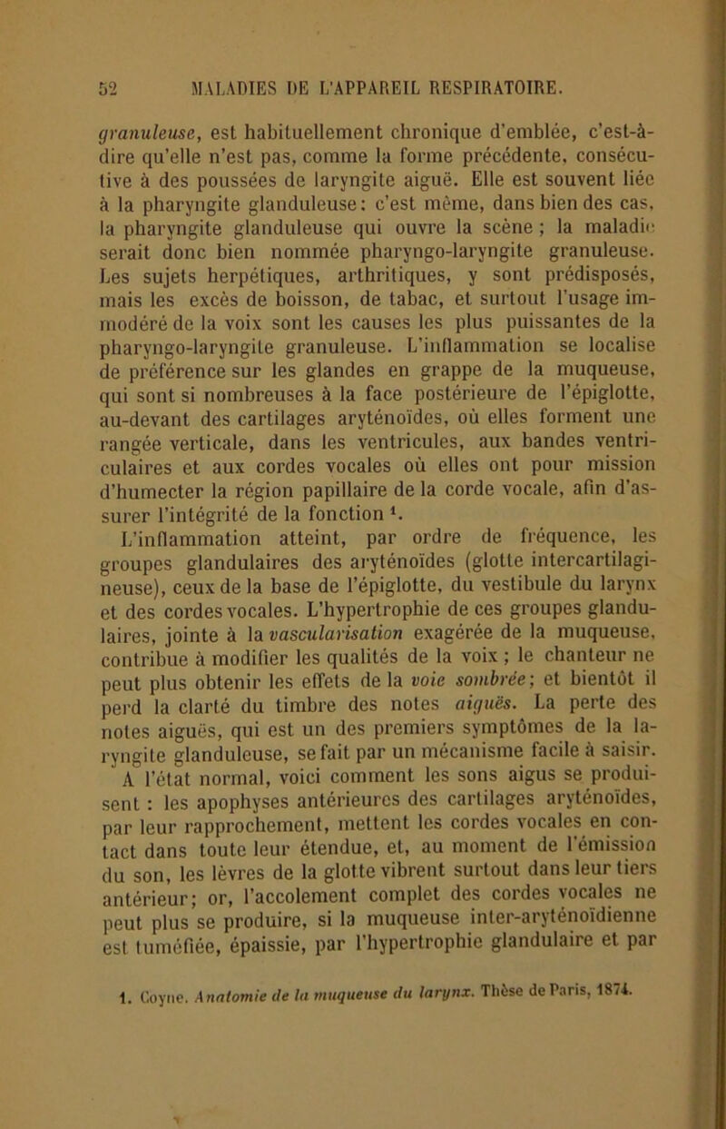 granuleuse, est habituellement chronique d’emblée, c’est-à- dire qu’elle n’est pas, comme la l’orme précédente, consécu- tive à des poussées de laryngite aiguë. Elle est souvent liée à la pharyngite glanduleuse: c’est même, dans bien des cas, la pharyngite glanduleuse qui ouvre la scène ; la maladie serait donc bien nommée pharyngo-laryngite granuleuse. Les sujets herpétiques, arthritiques, y sont prédisposés, mais les excès de boisson, de tabac, et surtout l’usage im- modéré de la voix sont les causes les plus puissantes de la pharyngo-laryngite granuleuse. L’inflammation se localise de préférence sur les glandes en grappe de la muqueuse, qui sont si nombreuses à la face postérieure de l’épiglotte, au-devant des cartilages aryténoïdes, où elles forment une rangée verticale, dans les ventricules, aux bandes ventri- culaires et aux cordes vocales où elles ont pour mission d’humecter la région papillaire de la corde vocale, afin d’as- surer l’intégrité de la fonction i. L’inflammation atteint, par ordre de fréquence, les groupes glandulaires des aryténoïdes (glotte intercartilagi- neuse), ceux de la base de l’épiglotte, du vestibule du larynx et des cordes vocales. L’hypertrophie de ces groupes glandu- laires, jointe à la vascularisation exagérée de la muqueuse, contribue à modifier les qualités de la voix ; le chanteur ne peut plus obtenir les effets de la voie sombrée ; et bientôt il perd la clarté du timbre des notes aiguës. La perte des notes aiguës, qui est un des premiers symptômes de la la- ryngite glanduleuse, se fait par un mécanisme facile à saisir. A l’état normal, voici comment les sons aigus se produi- sent : les apophyses antérieures des cartilages aryténoïdes, par leur rapprochement, mettent les cordes vocales en con- tact dans toute leur étendue, et, au moment de l’émission du son, les lèvres de la glotte vibrent surtout dans leur tiers antérieur; or, l’accolement complet des cordes vocales ne peut plus se produire, si la muqueuse inter-aryténoïdienne est tuméfiée, épaissie, par l’hypertrophie glandulaire et par 1. Covne. Anatomie de lu muqueuse du larynx. Thèse de Paris, 1874.
