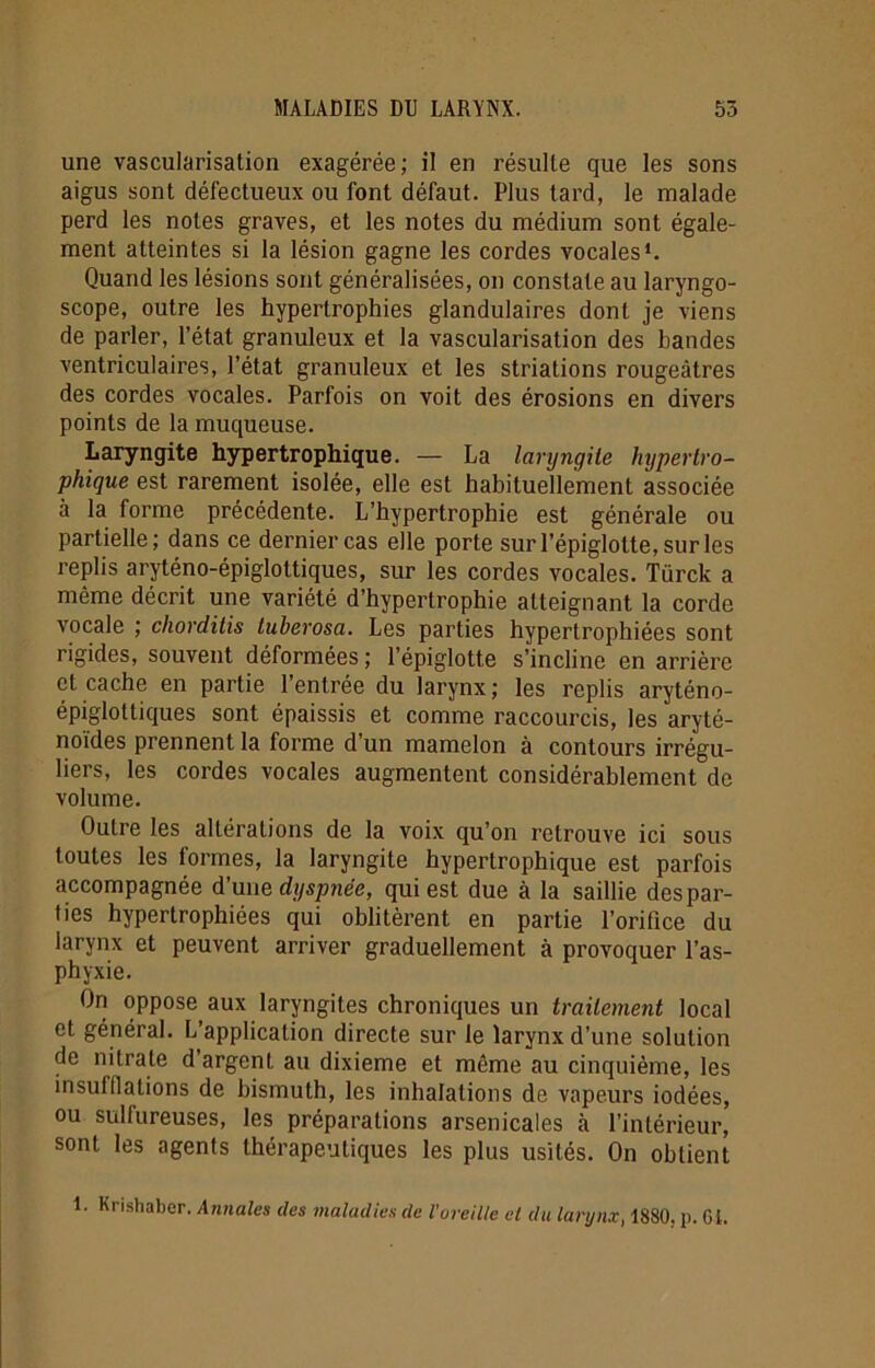 une vascularisation exagérée; il en résulte que les sons aigus sont défectueux ou font défaut. Plus tard, le malade perd les notes graves, et les notes du médium sont égale- ment atteintes si la lésion gagne les cordes vocales1. Quand les lésions sont généralisées, on constate au laryngo- scope, outre les hypertrophies glandulaires dont je viens de parler, l’état granuleux et la vascularisation des bandes ventriculaires, l’état granuleux et les striations rougeâtres des cordes vocales. Parfois on voit des érosions en divers points de la muqueuse. Laryngite hypertrophique. — La laryngite hypertro- phique est rarement isolée, elle est habituellement associée à la forme précédente. L’hypertrophie est générale ou partielle; dans ce dernier cas elle porte sur l’épiglotte, sur les replis aryténo-épiglottiques, sur les cordes vocales. Türck a même décrit une variété d’hypertrophie atteignant la corde vocale ; chorditis tuberosa. Les parties hypertrophiées sont rigides, souvent déformées ; l’épiglotte s’incline en arrière et cache en partie l’entrée du larynx; les replis aryténo- épiglottiques sont épaissis et comme raccourcis, les aryté- noïdes prennent la forme d'un mamelon à contours irrégu- liers, les cordes vocales augmentent considérablement de volume. Outre les altérations de la voix qu’on retrouve ici sous toutes les formes, la laryngite hypertrophique est parfois accompagnée d’une dyspnée, qui est due à la saillie des par- ties hypertrophiées qui oblitèrent en partie l’orifice du larynx et peuvent arriver graduellement à provoquer l’as- phyxie. On oppose aux laryngites chroniques un traitement local et général. L’application directe sur le larynx d’une solution de nitrate d argenl au dixième et môme au cinquième, les insufflations de bismuth, les inhalations de vapeurs iodées, ou sulfureuses, les préparations arsenicales à l’intérieur, sont les agents thérapeutiques les plus usités. On obtient 1. Krishaber. Annales des maladies de l'oreille et du larynx, 1880. p. 6i.