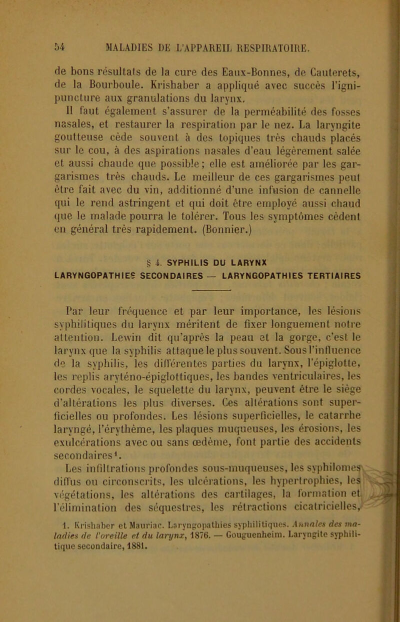 de bons résultats de la cure des Eaux-Bonnes, de Cauterets, de la Bourboule. Krishaber a appliqué avec succès l’igni- puncture aux granulations du larynx. Il faut également s’assurer de la perméabilité des fosses nasales, et restaurer la respiration par le nez. La laryngite goutteuse cède souvent à des topiques très chauds placés sur le cou, à des aspirations nasales d’eau légèrement salée et aussi chaude que possible; elle est améliorée par les gar- garismes très chauds. Le meilleur de ces gargarismes peut être fait avec du vin, additionné d’une infusion de cannelle qui le rend astringent et qui doit être employé aussi chaud que le malade pourra le tolérer. Tous les symptômes cèdent en général très rapidement. (Bonnier.) § 4. SYPHILIS DU LARYNX LARYNGOPATHIES SECONDAIRES — LARYNGOPATHIES TERTIAIRES Par leur fréquence et par leur importance, les lésions syphilitiques du larynx méritent de fixer longuement notre attention. Lewin dit qu’après la peau et la gorge, c’est le larynx que la syphilis attaque le plus souvent. Sous l’influence de la syphilis, les dilférentes parties du larynx, l’épiglotte, les replis aryténo-épiglottiques, les bandes ventriculaires, les cordes vocales, le squelette du larynx, peuvent être le siège d’altérations les plus diverses. Ces altérations sont super- ficielles ou profondes. Les lésions superficielles, le catarrhe laryngé, l’érythème, les plaques muqueuses, les érosions, les exulcérations avec ou sans œdème, font partie des accidents secondaires1. Les infiltrations profondes sous-muqueuses, les syphilomes diffus ou circonscrits, les ulcérations, les hypertrophies, les végétations, les altérations des cartilages, la formation et l’élimination des séquestres, les rétractions cicatricielles, 1. Krishaber et Mauriac. Laryngopathies syphilitiques. Annales des ma- ladies de l’oreille et du larynx, 1876. — Gouguenheim. Laryngite syphili- tique secondaire, 1881.
