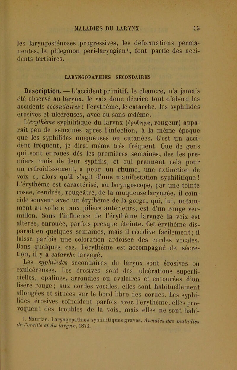 les laryngosténoses progressives, les déformations perma- nentes, le phlegmon péri-laryngien*, font partie des acci- dents tertiaires. LARYNGOPATHIES SECONDAIRES Description. — L’accident primitif, le chancre, n’a jamais été observé au larynx. Je vais donc décrire tout d’abord les accidents secondaires : l’érythème, le catarrhe, les syphilidcs érosives et ulcéreuses, avec ou sans œdème. L'érythème syphilitique du larynx (èpu0y]|xa, rougeur) appa- raît peu de semaines après l’infection, à la même époque que les syphilides muqueuses ou cutanées. C’est un acci- dent fréquent, je dirai même très fréquent. Que de gens qui sont enroués dès les premières semaines, dès les pre- miers mois de leur syphilis, et qui prennent cela pour un refroidissement, « pour un rhume, une extinction de voix », alors qu’il s’agit d’une manifestation syphilitique ! L’érythème est caractérisé, au laryngoscope, par une teinte rosée, cendrée, rougeâtre, de la muqueuse laryngée, il coïn- cide souvent avec un érythème de la gorge, qui, lui, notam- ment au voile et aux piliers antérieurs, est d’un rouge ver- millon. Sous l’influence de l’érythème laryngé la voix est altérée, enrouée, parfois presque éteinte. Cet érythème dis- paraît en quelques semaines, mais il récidive facilement; il laisse parfois une coloration ardoisée des cordes vocales. Dans quelques cas, l’érythème est accompagné de sécré- tion, il y a catarrhe laryngé. Les syphilidcs secondaires du larynx sont érosives ou exulcéreuses. Les érosives sont des ulcérations superfi- cielles, opalines, arrondies ou ovalaires et entourées d’un liséré rouge; aux cordes vocales, elles sont habituellement allongées et situées sur le bord libre des cordes. Les syphi- lides érosives coïncident parfois avec l’érythème, elles pro- voquent des troubles de la voix, mais elles ne sont habi- 1. Mauriac. Laryngopathies syphilitiques graves. Annales des maladies de l'oreille el du larynx, 1870.