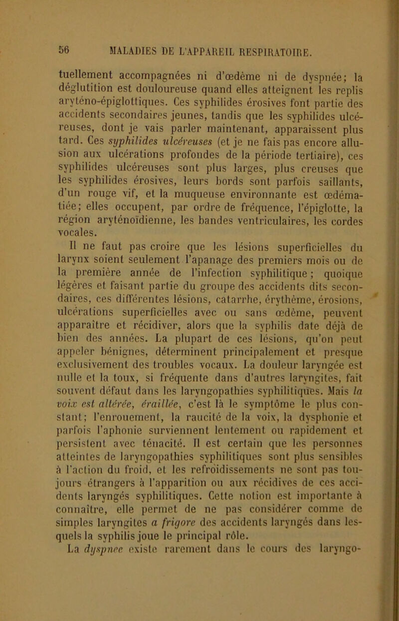 tuellement accompagnées ni d’œdème ni de dyspnée; la déglutition est douloureuse quand elles atteignent les replis aryténo-épiglottiques. Ces syphilides érosives font partie des accidents secondaires jeunes, tandis que les syphilides ulcé- reuses, dont je vais parler maintenant, apparaissent plus tard. Ces syphilides ulcéreuses (et je ne fais pas encore allu- sion aux ulcérations profondes de la période tertiaire), ces syphilides ulcéreuses sont plus larges, plus creuses que les syphilides érosives, leurs bords sont parfois saillants, d’un rouge vif, et la muqueuse environnante est œdéma- tiée; elles occupent, par ordre de fréquence, l’épiglotte, la région aryténoïdienne, les bandes ventriculaires, les cordes vocales. Il ne faut pas croire que les lésions superficielles du larynx soient seulement l’apanage des premiers mois ou de la première année de l’infection syphilitique; quoique légères et faisant partie du groupe des accidents dits secon- daires, ces différentes lésions, catarrhe, érythème, érosions, ulcérations superficielles avec ou sans œdème, peuvent apparaître et récidiver, alors que la syphilis date déjà de bien des années. La plupart de ces lésions, qu’on peut appeler bénignes, déterminent principalement et presque exclusivement des troubles vocaux. La douleur laryngée est nulle et la toux, si fréquente dans d'autres laryngites, fait souvent défaut dans les laryngopathies syphilitiques. Mais la voix est altérée, éraillée, c’est, là le symptôme le plus con- stant; l’enrouement, la raucité de la voix, la dysphonie et parfois l’aphonie surviennent lentement ou rapidement et persistent avec ténacité. 11 est certain que les personnes atteintes de laryngopathies syphilitiques sont plus sensibles à l’action du froid, et les refroidissements ne sont pas tou- jours étrangers à l’apparition ou aux récidives de ces acci- dents laryngés syphilitiques. Cette notion est importante à connaître, elle permet de ne pas considérer comme de simples laryngites a frigore des accidents laryngés dans les- quels la syphilis joue le principal rôle. La dyspnée existe rarement dans le cours des laryngo-
