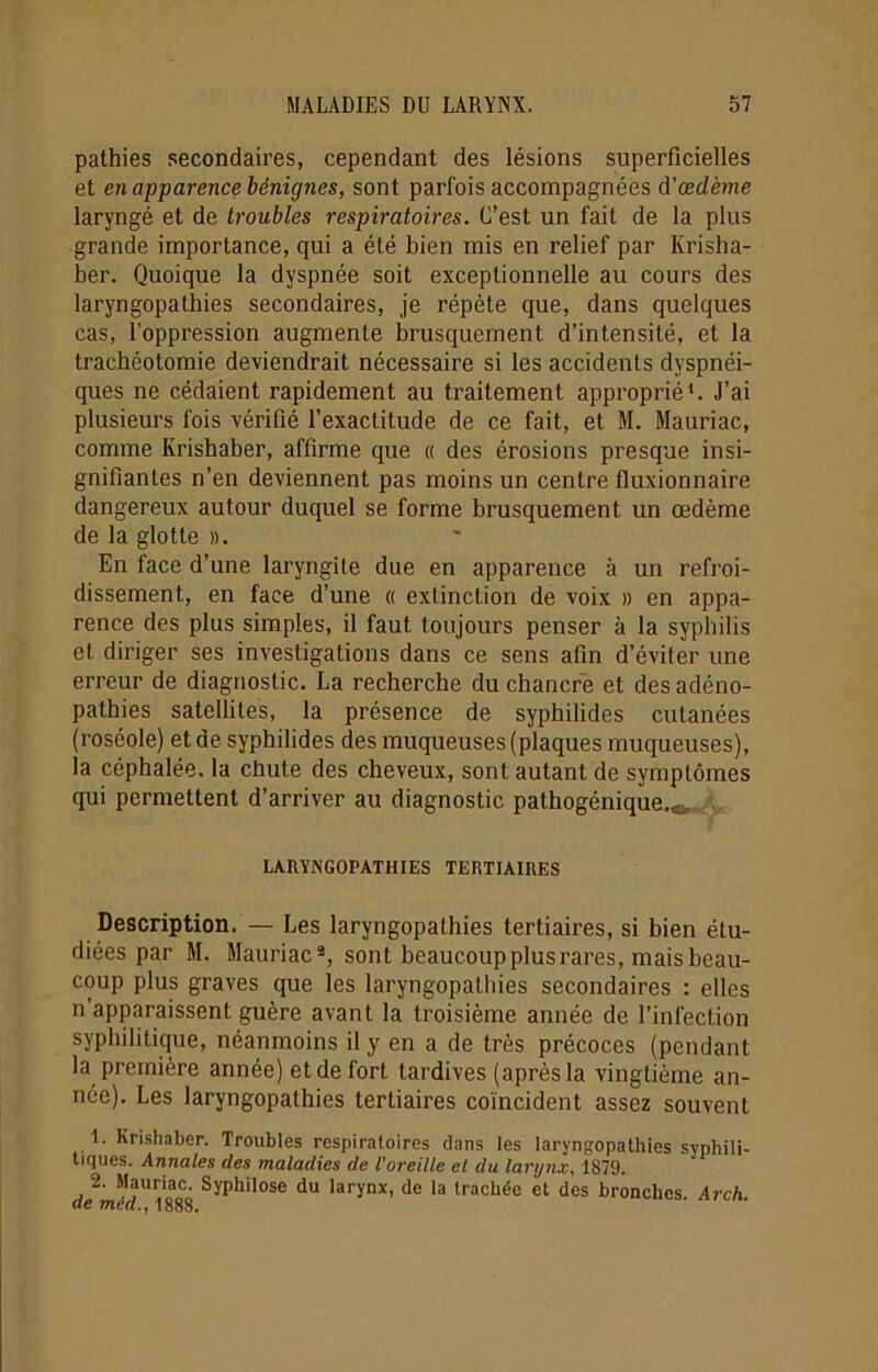 pathies secondaires, cependant des lésions superficielles et en apparence bénignes, sont parfois accompagnées d'œdème laryngé et de troubles respiratoires. C’est un fait de la plus grande importance, qui a été bien mis en relief par Ivrisha- ber. Quoique la dyspnée soit exceptionnelle au cours des laryngopathies secondaires, je répète que, dans quelques cas, l’oppression augmente brusquement d’intensité, et la trachéotomie deviendrait nécessaire si les accidents dyspnéi- ques ne cédaient rapidement au traitement approprié1. J’ai plusieurs fois vérifié l’exactitude de ce fait, et M. Mauriac, comme Krishaber, affirme que « des érosions presque insi- gnifiantes n’en deviennent pas moins un centre fluxionnaire dangereux autour duquel se forme brusquement un œdème de la glotte ». En face d’une laryngite due en apparence à un refroi- dissement, en face d’une « extinction de voix » en appa- rence des plus simples, il faut toujours penser à la syphilis et diriger ses investigations dans ce sens afin d’éviter une erreur de diagnostic. La recherche du chancre et des adéno- pathies satellites, la présence de syphilides cutanées (roséole) et de syphilides des muqueuses (plaques muqueuses), la céphalée, la chute des cheveux, sont autant de symptômes qui permettent d’arriver au diagnostic pathogénique.^ LAUYiNGOFATHIES TERTIAIRES Description. — Les laryngopathies tertiaires, si bien étu- diées par M. Mauriac2, sont beaucoup plusrares, mais beau- coup plus graves que les laryngopathies secondaires : elles n apparaissent guère avant la troisième année de l'infection syphilitique, néanmoins il y en a de très précoces (pendant la première année) et de fort tardives (après la vingtième an- née). Les laryngopathies tertiaires coïncident assez souvent 1. Krishaber. Troubles respiratoires dans les laryngopathies syphili- tiques. Annales des maladies de l’oreille et du larynx, 1879. 2. Mauriac. Syphilose du larynx, de la trachée et des bronches. Arc h de mea., 1888.