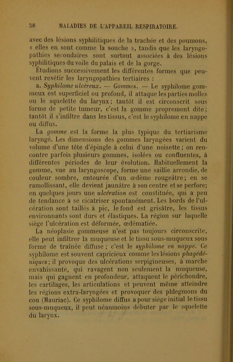avec des lésions syphilitiques de la trachée et des poumons, « elles en sont comme la souche », tandis que les laryngo- pathies secondaires sont surtout associées à des lésions syphilitiques du voile du palais et de la gorge. Etudions successivement les différentes formes que peu- vent revêtir les laryngopathies tertiaires : a. Syphilome ulcéreux. — Gommes. — Le syphilome gom- meux est superficiel ou profond, il attaque les parties molles ou le squelette du larynx; tantôt il est circonscrit sous forme de petite tumeur, c’est la gomme proprement dite; tantôt il s’infiltre dans les tissus, c’est le syphilome en nappe ou diffus. La gomme est la forme la plus typique du tertiarisme laryngé. Les dimensions des gommes laryngées varient du volume d’une tête d’épingle à celui d’une noisette ; on ren- contre parfois plusieurs gommes, isolées ou confluentes, à différentes périodes de leur évolution. Habituellement la gomme, vue au laryngoscope, forme une saillie arrondie, de couleur sombre, entourée d’un œdème rougeâtre; en se ramollissant, elle devient jaunâtre à son centre et se perfore; en quelques jours une ulcération est constituée, qui a peu de tendance à se cicatriser spontanément. Les bords de l’ul- cération sont taillés à pic, le fond est grisâtre, les tissus environnants sont durs et élastiques. La région sur laquelle siège l’ulcération est déformée, œdématiée. La néoplasie gommeuse n’est pas toujours circonscrite, elle peut infiltrer la muqueuse et le tissu sous-muqueux sous forme de traînée diffuse ; c’est le syphilome en nappe. Ce syphilome est souvent capricieux comme les lésions pliagédé- niques ; il provoque des ulcérations serpigineuses, à marche envahissante, qui ravagent non seulement la muqueuse, mais qui gagnent en profondeur, attaquent le périchondre, les cartilages, les articulations et peuvent même atteindre les régions extra-laryngées et provoquer des phlegmons du cou (Mauriac). Ce syphilome diffus a pour siège initial le tissu sous-muqueux, il peut néanmoins débuter par le squelette du larynx.
