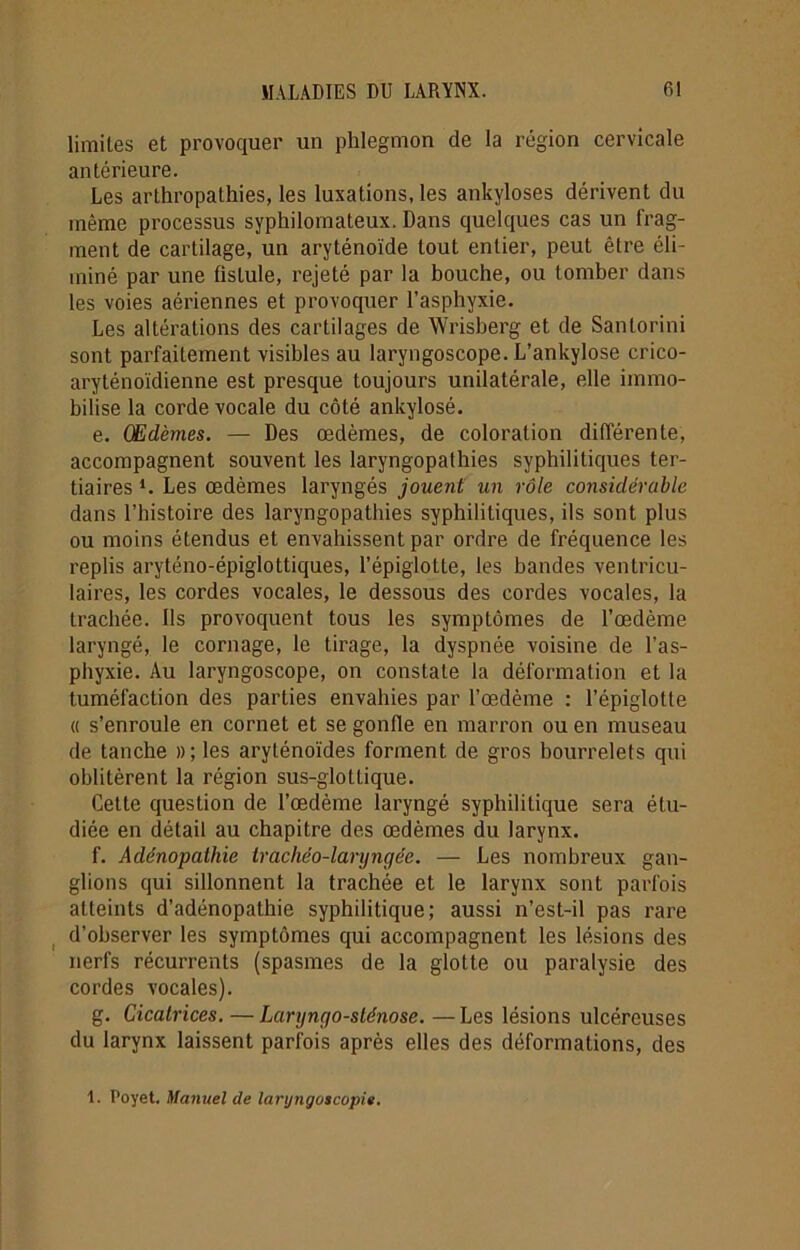 limites et provoquer un phlegmon de la région cervicale antérieure. Les arlhropalhies, les luxations, les ankylosés dérivent du même processus syphilomateux. Dans quelques cas un frag- ment de cartilage, un aryténoïde tout entier, peut être éli- miné par une fislule, rejeté par la bouche, ou tomber dans les voies aériennes et provoquer l’asphyxie. Les altérations des cartilages de Wrisberg et de Santorini sont parfaitement visibles au laryngoscope. L’ankylose crico- aryténoïdienne est presque toujours unilatérale, elle immo- bilise la corde vocale du côté ankylosé. e. Œdèmes. — Des œdèmes, de coloration différente, accompagnent souvent les laryngopathies syphilitiques ter- tiaires *. Les œdèmes laryngés jouent un rôle considérable dans l’histoire des laryngopathies syphilitiques, ils sont plus ou moins étendus et envahissent par ordre de fréquence les replis aryténo-épiglottiques, l’épiglotte, les bandes ventricu- laires, les cordes vocales, le dessous des cordes vocales, la trachée. Ils provoquent tous les symptômes de l’œdème laryngé, le cornage, le tirage, la dyspnée voisine de l’as- phyxie. Au laryngoscope, on constate la déformation et la tuméfaction des parties envahies par l’œdème : l’épiglotte « s’enroule en cornet et se gonfle en marron ou en museau de tanche »; les aryténoïdes forment de gros bourrelets qui oblitèrent la région sus-glottique. Cette question de l’œdème laryngé syphilitique sera étu- diée en détail au chapitre des œdèmes du larynx. f. Adénopathie trachéo-laryngée. — Les nombreux gan- glions qui sillonnent la trachée et le larynx sont parfois atteints d’adénopathie syphilitique; aussi n’est-il pas rare d’observer les symptômes qui accompagnent les lésions des nerfs récurrents (spasmes de la glotte ou paralysie des cordes vocales). g. Cicatrices. — Laryngo-sténose. —Les lésions ulcéreuses du larynx laissent parfois après elles des déformations, des 1. Poyet. Manuel de laryngascopit.