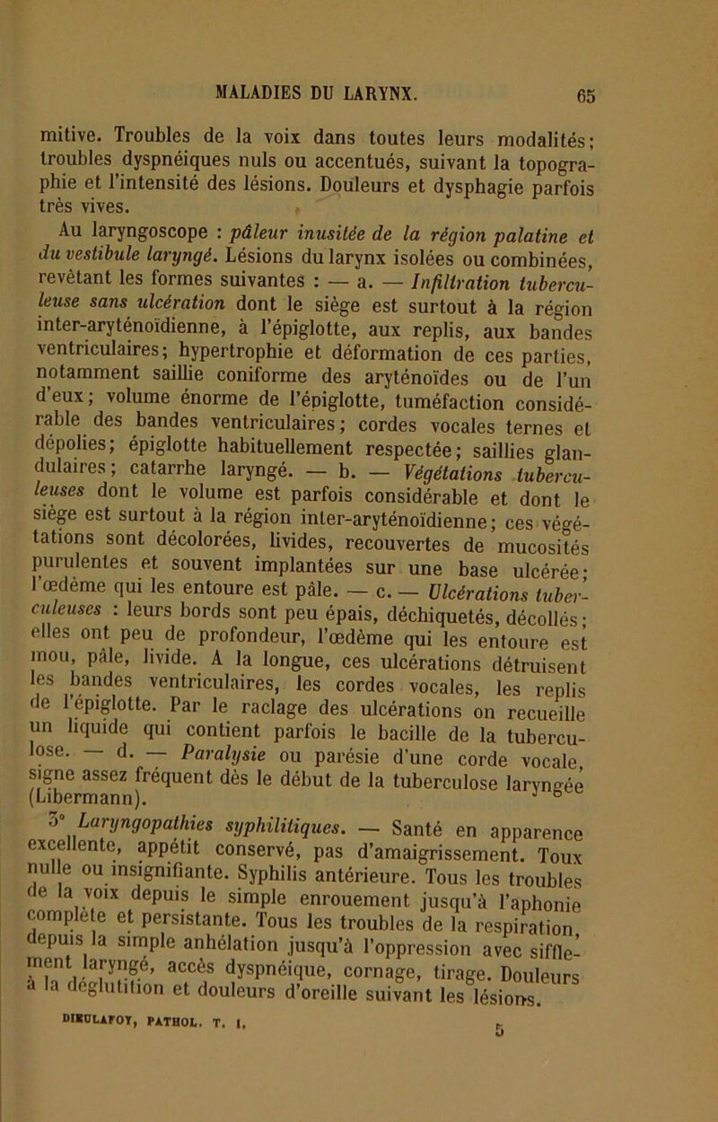 mitive. Troubles de la voix dans toutes leurs modalités; troubles dyspnéiques nuis ou accentués, suivant la topogra- phie et l’intensité des lésions. Douleurs et dysphagie parfois très vives. Au laryngoscope : pâleur inusitée de la région palatine et du vestibule laryngé. Lésions du larynx isolées ou combinées, revêtant les formes suivantes : — a. — Infiltration tubercu- lose sans ulcération dont le siège est surtout à la région inter-aryténoïdienne, à l’épiglotte, aux replis, aux bandes ventriculaires ; hypertrophie et déformation de ces parties, notamment saillie coniforme des aryténoïdes ou de l’un d’eux; volume énorme de l’épiglotte, tuméfaction considé- rable des bandes ventriculaires; cordes vocales ternes et dépolies; épiglotte habituellement respectée; saillies glan- dulaires; catarrhe laryngé. — b. — Végétations tubercu- leuses dont le volume est parfois considérable et dont le siège est surtout à la région inler-aryténoïdienne; ces végé- tations sont décolorées, livides, recouvertes de mucosités purulentes et souvent implantées sur une base ulcérée- l’œdème qui les entoure est pâle. — c. - Ulcérations tubei’- culeuses : leurs bords sont peu épais, déchiquetés, décollés • elles ont peu de profondeur, l’œdème qui les entoure est mou pâle, livide. A la longue, ces ulcérations détruisent les bandes ventriculaires, les cordes vocales, les replis de l’épiglotte. Par le raclage des ulcérations on recueille un liquide qui contient parfois le bacille de la tubercu- lose. — d. — Paralysie ou parésie d’une corde vocale signe assez fréquent dès le début de la tuberculose laryngée (Libermann). J 6 7> Lanjngopathi.es syphilitiques. — Santé en apparence excellente, appétit conservé, pas d’amaigrissement. Toux nulle ou insignifiante. Syphilis antérieure. Tous les troubles de la voix depuis le simple enrouement jusqu’à l’aphonie complété et persistante. Tous les troubles de la respiration depuis la simple anhélation jusqu’à l’oppression avec siffle- ment laryngé, accès dyspnéique, cornage, tirage. Douleurs la déglutition et douleurs d’oreille suivant les lésions. DIBULAFOÏ, PATHOL. T. I.