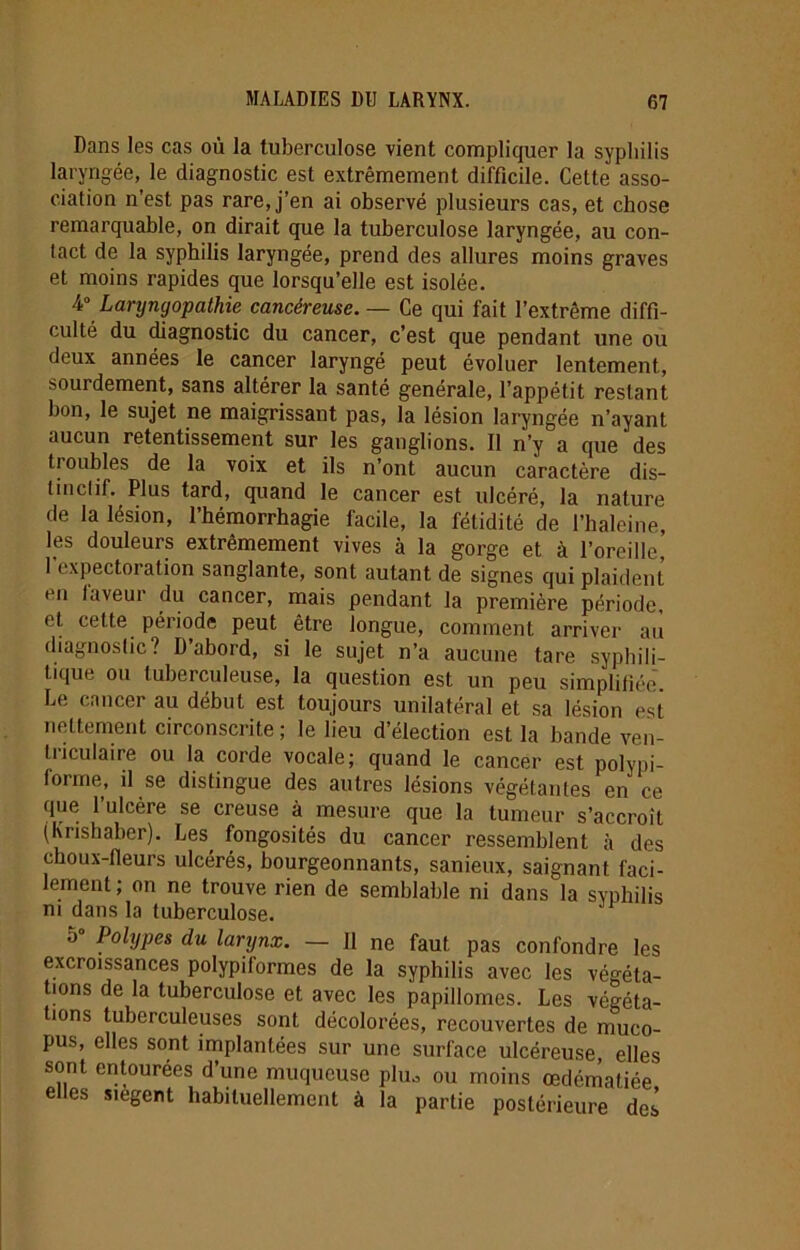 Dans les cas où la tuberculose vient compliquer la syphilis laryngée, le diagnostic est extrêmement difficile. Cette asso- ciation n’est pas rare, j’en ai observé plusieurs cas, et chose remarquable, on dirait que la tuberculose laryngée, au con- tact de la syphilis laryngée, prend des allures moins graves et moins rapides que lorsqu’elle est isolée. 4° Larynyopathie cancéreuse. — Ce qui fait l’extrême diffi- culté du diagnostic du cancer, c’est que pendant une ou deux années le cancer laryngé peut évoluer lentement., sourdement, sans altérer la santé générale, l’appétit restant bon, le sujet ne maigrissant pas, la lésion laryngée n’ayant aucun retentissement sur les ganglions. Il n’y a que des Doubles de la voix et ils n’ont aucun caractère dis- tinctif. Plus tard, quand le cancer est ulcéré, la nature de la lésion, l’hémorrhagie facile, la fétidité de l’haleine, les douleurs extrêmement vives à la gorge et à l’oreille, 1 expectoration sanglante, sont autant de signes qui plaident en taveui du cancer, mais pendant la première période, et cette période peut être longue, comment arriver au diagnostic? D abord, si le sujet n’a aucune tare syphili- tique ou tuberculeuse, la question est un peu simplifiée. Le cancer au début est toujours unilatéral et sa lésion est nettement circonscrite ; le lieu d’élection est la bande ven- triculaire ou la corde vocale; quand le cancer est polypi- forme, il se distingue des autres lésions végétantes en ce que l’ulcère se creuse à mesure que la tumeur s’accroît (Krishaber). Les fongosités du cancer ressemblent à des choux-fleurs ulcérés, bourgeonnants, sanieux, saignant faci- lement ; on ne trouve rien de semblable ni dans la svphilis ni dans la tuberculose. 5° Polypes du larynx. — Il ne faut pas confondre les excroissances polypiformes de la syphilis avec les végéta- tions de la tuberculose et avec les papillomes. Les végéta- tions tuberculeuses sont décolorées, recouvertes de muco- pus, elles sont implantées sur une surface ulcéreuse, elles sont entourées d’une muqueuse plu., ou moins œdématiée elles siègent habituellement à la partie postérieure des