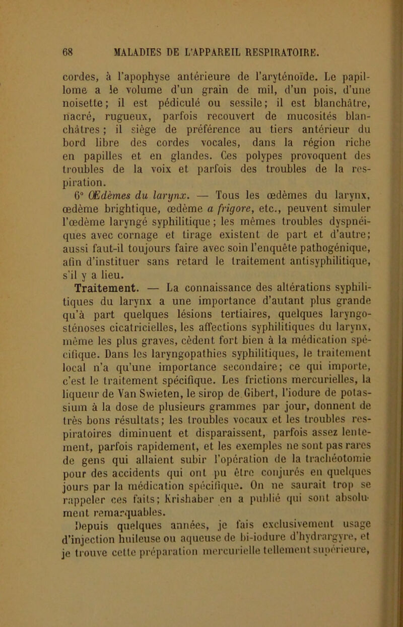 cordes, à l’apophyse antérieure de l’aryténoïde. Le papil- lome a le volume d’un grain de mil, d’un pois, d’une noisette ; il est pédiculé ou sessile ; il est blanchâtre, nacré, rugueux, parfois recouvert de mucosités blan- châtres ; il siège de préférence au tiers antérieur du bord libre des cordes vocales, dans la région riche en papilles et en glandes. Ces polypes provoquent des troubles de la voix et parfois des troubles de la res- piration. 6° Œdèmes du larynx. — Tous les œdèmes du larynx, œdème brightique, œdème a frigore, etc., peuvent simuler l’œdème laryngé syphilitique ; les mêmes troubles dyspnéi- ques avec cornage et tirage existent de part et d’autre; aussi faut-il toujours faire avec soin l’enquête pathogénique, afin d’instituer sans retard le traitement antisyphilitique, s’il y a lieu. Traitement. — La connaissance des altérations syphili- tiques du larynx a une importance d’autant plus grande qu’à part quelques lésions tertiaires, quelques laryngo- sténoses cicatricielles, les affections syphilitiques du larynx, même les plus graves, cèdent fort bien à la médication spé- cifique. Dans les laryngopathies syphilitiques, le traitement local n’a qu’une importance secondaire; ce qui importe, c’est le traitement spécifique. Les frictions mercurielles, la liqueur de Van Swieten, le sirop de Gibert, l’iodure de potas- sium à la dose de plusieurs grammes par jour, donnent de très bons résultats; les troubles vocaux et les troubles res- piratoires diminuent et disparaissent, parfois assez lente- ment, parfois rapidement, et les exemples ne sont pas rares de gens qui allaient subir l’opération de la trachéotomie pour des accidents qui ont pu être conjurés en quelques jours par la médication spécifique. On ne saurait trop se rappeler ces faits; Krishaber en a publié qui sont absolu- ment remarquables. Depuis quelques années, je fais exclusivement usage d’injection huileuse ou aqueuse de bi-iodure d’hydrargyre, et je trouve cette préparation mercurielle tellement supérieure,