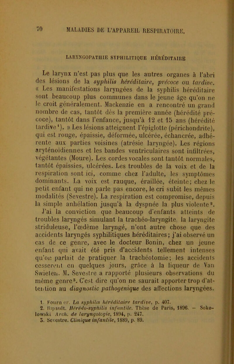 LARYNGOPATUIE SYPHILITIQUE HÉRÉDITAIRE Le larynx n’est pas plus que les autres organes à l’abri des lésions de la syphilis héréditaire, précoce ou tardive. « Les manifestations laryngées de la syphilis héréditaire sont beaucoup plus communes dans le jeune âge qu’on ne le croit généralement. Mackenzie en a rencontré un grand nombre de cas, tantôt dès la première année (hérédité pré- coce), tantôt dans l’enlance, jusqu’à 12 et 15 ans (hérédité tardive'). » Les lésions atteignent l’épiglotte (périchondrite), qui esL rouge, épaissie, déformée, ulcérée, échancrée, adhé- rente aux parties voisines (atrésie laryngée). Les régions aryténoïdiennes et les bandes ventriculaires sont infiltrées, végétantes (Moure). Les cordes vocales sont tantôt normales, tantôt épaissies, ulcérées. Les troubles de la voix et de la respiration sont ici, comme chez l’adulte, les symptômes dominants. La voix est rauque, éraillée, éteinte; chez le petit enfant qui ne parle pas encore, le cri subit les mêmes modalités (Sevestre). La respiration est compromise, depuis la simple anhélation jusqu’à la dyspnée la plus violente1 2. J’ai la conviction que beaucoup d’enfants atteints de troubles laryngés simulant la trachéo-laryngite. la laryngite striduleuse, l’œdème laryngé, n’ont autre chose que des accidents laryngés syphilitiques héréditaires; j’ai observé un cas de ce genre, avec le docteur Bonin, chez un jeune enfant qui avait été pris d’accidents tellement intenses qu’on parlait de pratiquer la trachéotomie; les accidents cesseront en quelques jours, grâce à la liqueur de Van Swieten. M. Sevestre a rapporté plusieurs observations du même genre3. C'est dire qu'on ne saurait apporter trop d'at- tention au diagnostic pathogènique des affections laryngées. 1 Kourn cr. La syphilis héréditaire tardive, p. 407. 2. liipault. Ilérêdo-syphilis infantile. Thèse de Paris, 1896. — Soko- towski A rck. de taryngolcgie, 1894, p. 2i7. 5. Sevestre. Clinique infantile, 1889, p. 89.