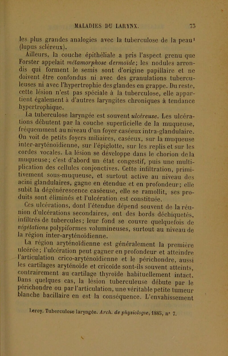 les plus grandes analogies avec la tuberculose de la peau1 (lupus scléreux). Ailleurs, la couche épithéliale a pris l’aspect grenu que Forster appelait métamorphose dermoide', les nodules arron- dis qui forment le semis sont d’origine papillaire et ne doivent être confondus ni avec des granulations tubercu- leuses ni avec l’hypertrophie des glandes en grappe. Du reste, cette lésion n’est pas spéciale à la tuberculose, elle appar- tient également à d’autres laryngites chroniques à tendance hypertrophique. La tuberculose laryngée est souvent ulcéreuse. Les ulcéra- tions débutent par la couche superficielle de la muqueuse, lréquemment au niveau d’un foyer caséeux intra-glandulaire. On voit de petits foyers miliaires, caséeux, sur la muqueuse inter-aryténoïdienne, sur l’épiglotte, sur les replis et sur les cordes vocales. La lésion se développe dans le chorion delà muqueuse; cest d abord un état congestif, puis une multi- plication des cellules conjonctives. Cette infiltration, primi- tivement sous-muqueuse, et surtout active au niveau des acini glandulaires, gagne en étendue et en profondeur; elle subit la dégénérescence caséeuse, elle se ramollit, ses pro- duits sont éliminés et l’ulcération est constituée. Ces ulcérations, dont l’étendue dépend souvent de la réu- nion d’ulcérations secondaires, ont des bords déchiquetés, infiltrés de tubercules; leur fond se couvre quelquefois de végétations polypiformes volumineuses, surtout au niveau de la région inter-aryténoïdienne. La région aryténoïdienne est généralement la première nlcérée; F ulcération peut gagner en profondeur et atteindre l’articulation crico-aryténoïdienne et le périchondre, aussi les cartilages aryténoïde et cricoïde sont-ils souvent atteints, contrairement au cartilage thyroïde habituellement intact! Dans quelques cas, la lésion tuberculeuse débute par le périchondre ou par l’articulation, une véritable petite tumeur blanche bacillaire en est la conséquence. L’envahissement l eroy. Tuberculose laryngée. Arch. de physiologie, 1885, n° 7.
